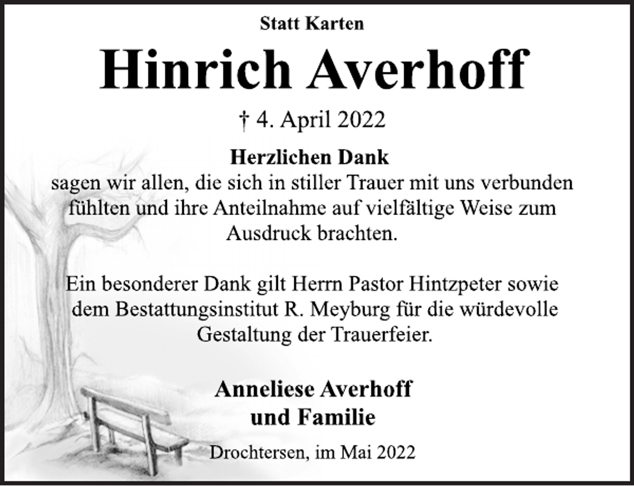 <p>Statt Karten<br />Hinrich Averhoff<br />† 4. April 2022<br />Herzlichen Dank<br />sagen wir allen, die sich in stiller Trauer mit uns verbunden<br />fühlten und ihre Anteilnahme auf vielfältige Weise zum<br />Ausdruck brachten.<br />Ein besonderer Dank gilt Herrn Pastor Hintzpeter sowie<br />dem Bestattungsinstitut R. Meyburg für die würdevolle<br />Gestaltung der Trauerfeier.<br />Anneliese Averhoff<br />und Familie<br />Drochtersen, im Mai 2022</p>