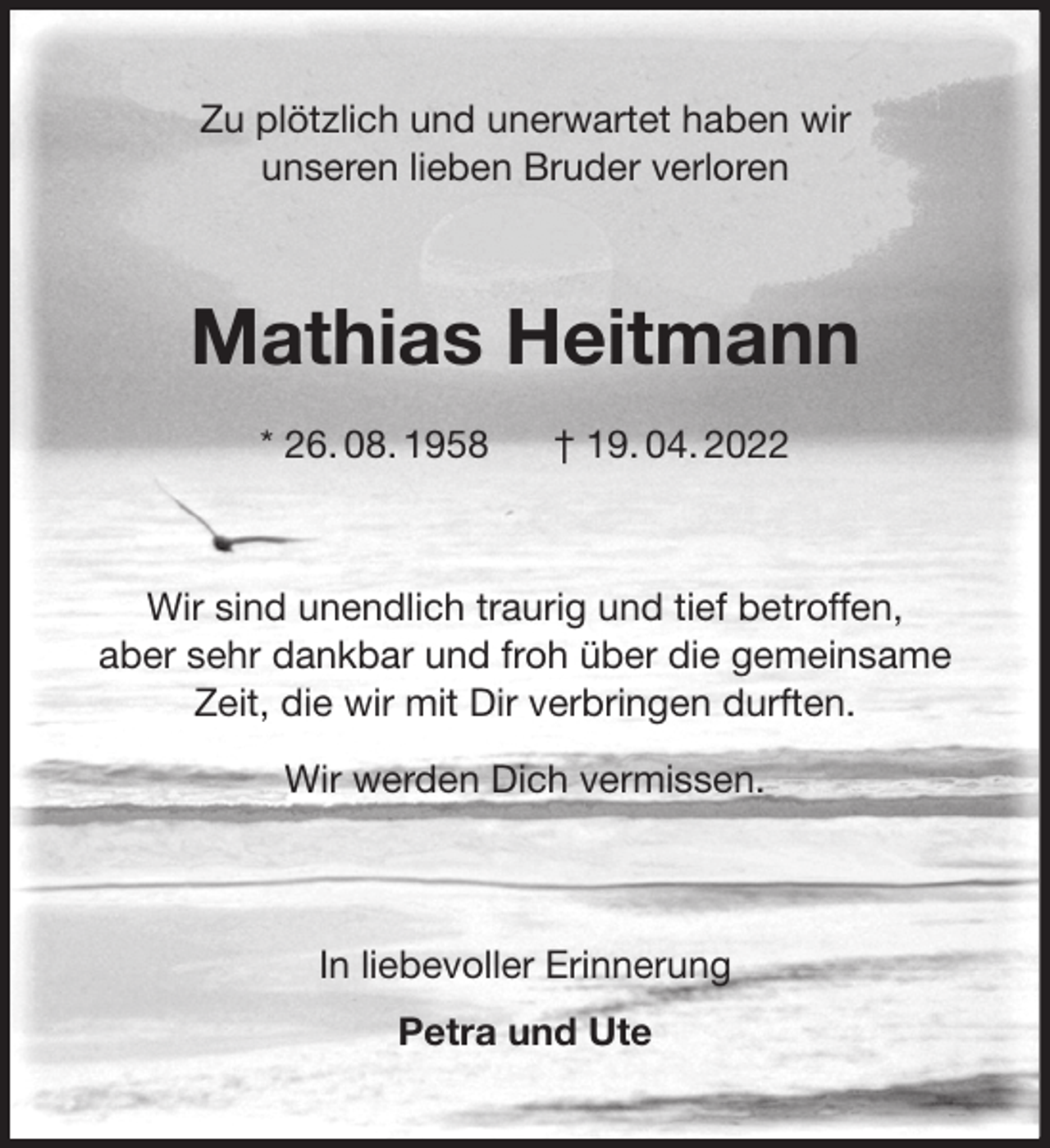 <p>Zu plötzlich und unerwartet haben wir<br />unseren lieben Bruder verloren<br />Mathias Heitmann</p>
<p>* 26. 08. 1958 † 19. 04. 2022<br />Wir sind unendlich traurig und tief betroffen,<br />aber sehr dankbar und froh über die gemeinsame<br />Zeit, die wir mit Dir verbringen durften.</p>
<p>Wir werden Dich vermissen.</p>
<p>In liebevoller Erinnerung</p>
<p>Petra und Ute</p>