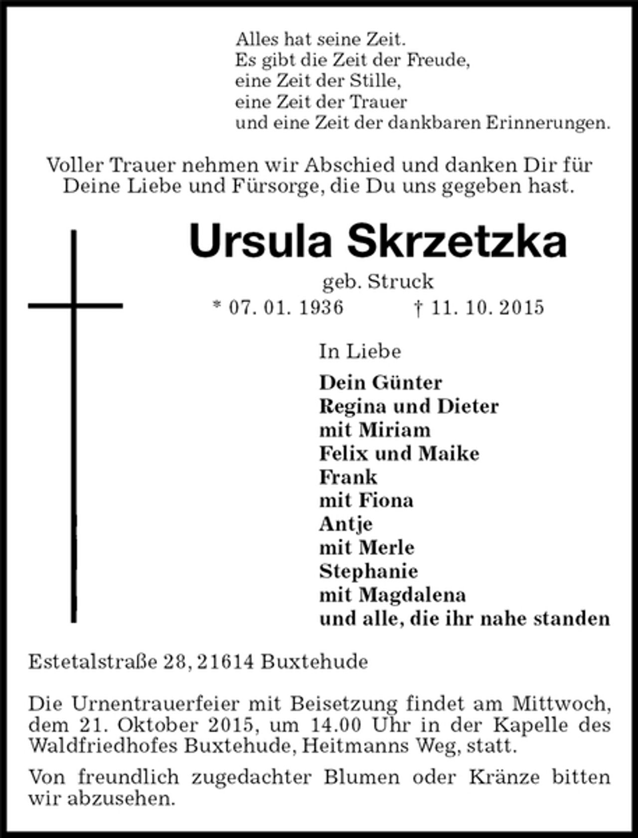 <p>Alles hat seine Zeit.<br />Es gibt die Zeit der Freude,<br />eine Zeit der Stille,<br />eine Zeit der Trauer<br />und eine Zeit der dankbaren Erinnerungen.<br />Voller Trauer nehmen wir Abschied und danken Dir für Deine Liebe und Fürsorge, die Du uns gegeben hast.<br />Ursula Skrzetzka<br />geb. Struck<br />* 07. 01. 1936 † 11. 10. 2015<br />In Liebe<br />Dein Günter<br />Regina und Dieter<br />mit Miriam<br />Felix und Maike<br />Frank<br />mit Fiona<br />Antje<br />mit Merle<br />Stephanie<br />mit Magdalena<br />und alle, die ihr nahe standen<br />Estetalstraße 28, 21614 Buxtehude</p><p>Die Urnentrauerfeier mit Beisetzung findet am Mittwoch, dem 21. Oktober 2015, um 14.00 Uhr in der Kapelle des Waldfriedhofes Buxtehude, Heitmanns Weg, statt.<br />Von freundlich zugedachter Blumen oder Kränze bitten wir abzusehen.</p>