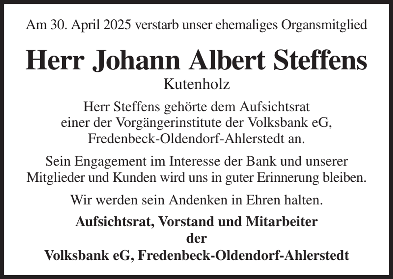 <p>Am 30. April 2025 verstarb unser ehemaliges Organsmitglied<br />Herr Johann Albert Steffens<br />Kutenholz<br />Herr Steffens gehörte dem Aufsichtsrat<br />einer der Vorgängerinstitute der Volksbank eG,<br />Fredenbeck-Oldendorf-Ahlerstedt an.<br />Sein Engagement im Interesse der Bank und unserer<br />Mitglieder und Kunden wird uns in guter Erinnerung bleiben.<br />Wir werden sein Andenken in Ehren halten.<br />Aufsichtsrat, Vorstand und Mitarbeiter<br />der<br />Volksbank eG, Fredenbeck-Oldendorf-Ahlerstedt</p>