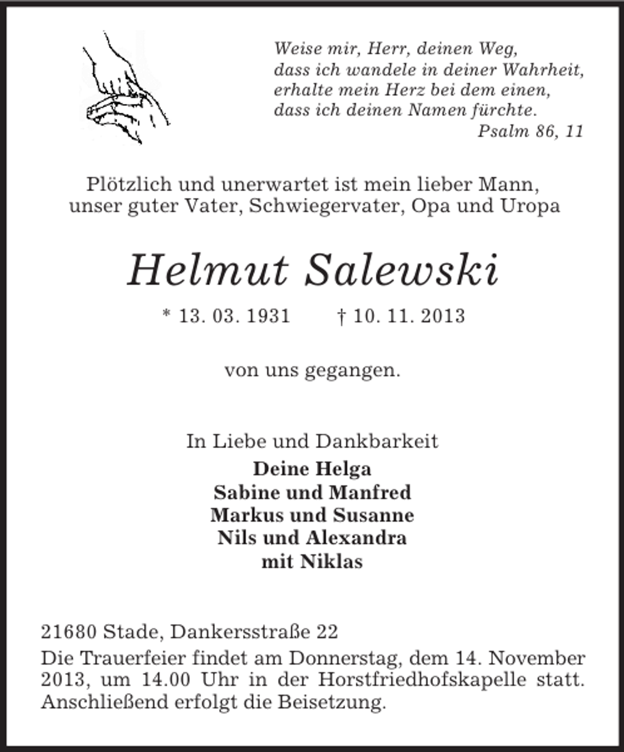 <p>Weise mir, Herr, deinen Weg,<br />dass ich wandele in deiner Wahrheit,<br />erhalte mein Herz bei dem einen,<br />dass ich deinen Namen fürchte.<br />Psalm 86, 11</p><p>Plötzlich und unerwartet ist mein lieber Mann,<br />unser guter Vater, Schwiegervater, Opa und Uropa</p><p>Helmut Salewski<br />* 13. 03. 1931</p><p>† 10. 11. 2013</p><p>von uns gegangen.</p><p>In Liebe und Dankbarkeit<br />Deine Helga<br />Sabine und Manfred<br />Markus und Susanne<br />Nils und Alexandra<br />mit Niklas<br />21680 Stade, Dankersstraße 22<br />Die Trauerfeier findet am Donnerstag, dem 14. November<br />2013, um 14.00 Uhr in der Horstfriedhofskapelle statt.<br />Anschließend erfolgt die Beisetzung.</p>