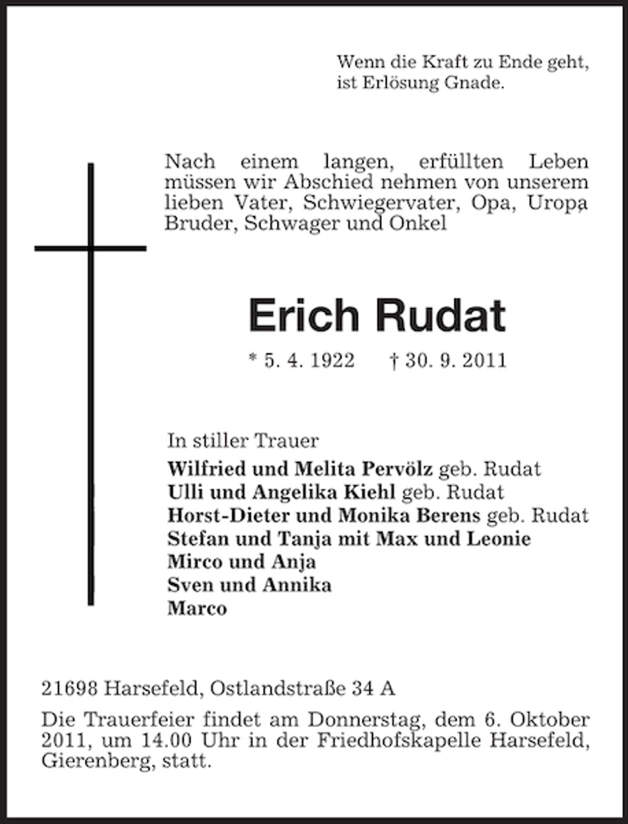 <p>Wenn die Kraft zu Ende geht,<br />ist Erlösung Gnade.</p><p>Nach einem langen, erfüllten Leben<br />müssen wir Abschied nehmen von unserem<br />lieben Vater, Schwiegervater, Opa, Uropa,<br />Bruder, Schwager und Onkel</p><p>Erich Rudat<br />* 5. 4. 1922</p><p>† 30. 9. 2011</p><p>In stiller Trauer<br />Wilfried und Melita Pervölz geb. Rudat<br />Ulli und Angelika Kiehl geb. Rudat<br />Horst-Dieter und Monika Berens geb. Rudat<br />Stefan und Tanja mit Max und Leonie<br />Mirco und Anja<br />Sven und Annika<br />Marco</p><p>21698 Harsefeld, Ostlandstraße 34 A<br />Die Trauerfeier findet am Donnerstag, dem 6. Oktober<br />2011, um 14.00 Uhr in der Friedhofskapelle Harsefeld,<br />Gierenberg, statt.</p>
