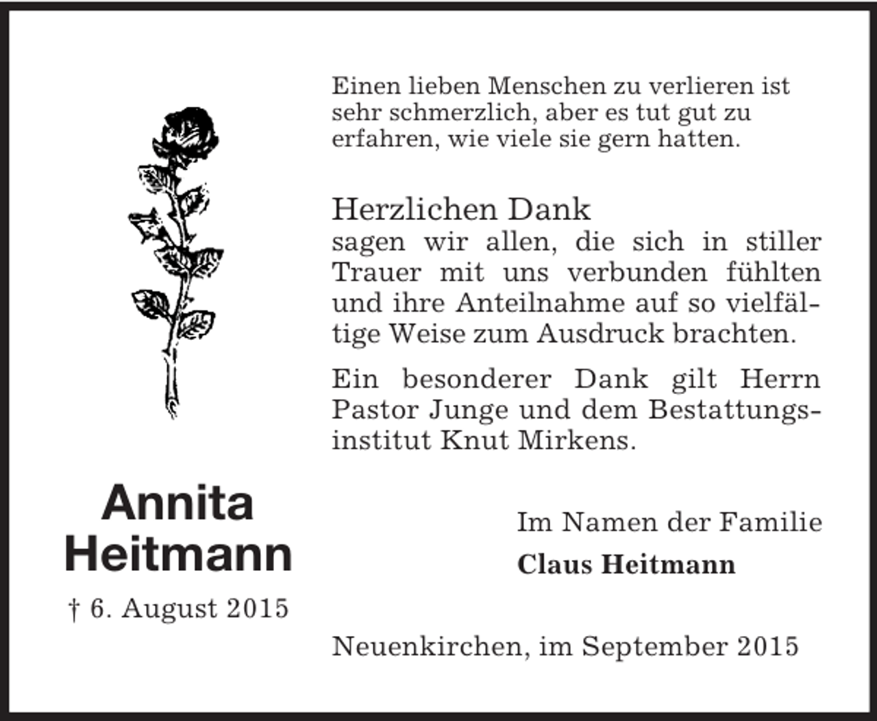 <p>Annita<br />Heitmann<br />† 6. August 2015<br />Einen lieben Menschen zu verlieren ist<br />sehr schmerzlich, aber es tut gut zu<br />erfahren, wie viele sie gern hatten.</p><p>Herzlichen Dank<br />sagen wir allen, die sich in stiller Trauer mit uns verbunden fühlten und ihre Anteilnahme auf so vielfältige Weise zum Ausdruck brachten.<br />Ein besonderer Dank gilt Herrn Pastor Junge und dem Bestattungsinstitut Knut Mirkens.<br />Im Namen der Familie<br />Claus Heitmann<br />Neuenkirchen, im September 2015</p>