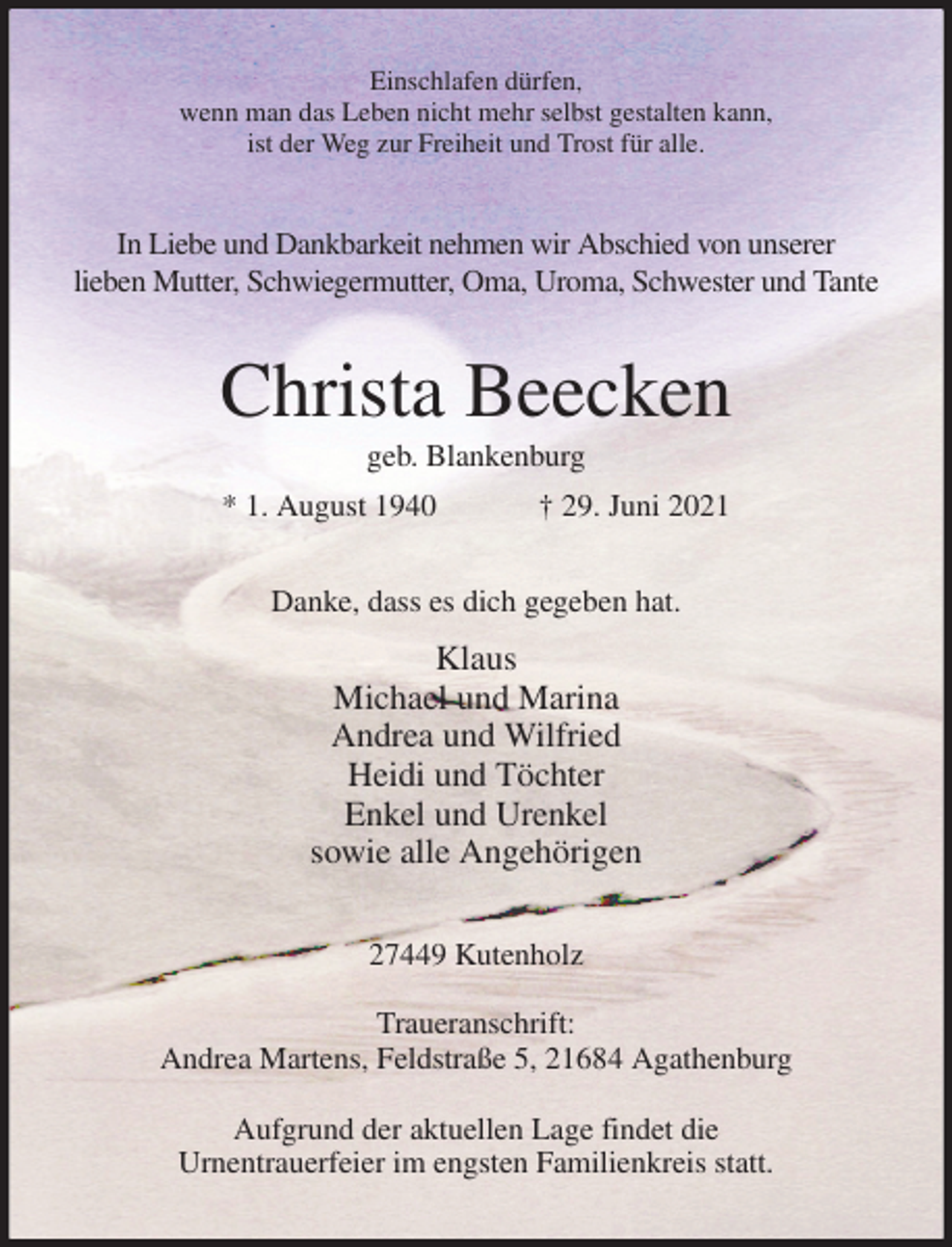 <p>Einschlafen dürfen,<br />wenn man das Leben nicht mehr selbst gestalten kann,<br />ist der Weg zur Freiheit und Trost für alle.<br />In Liebe und Dankbarkeit nehmen wir Abschied von unserer<br />lieben Mutter, Schwiegermutter, Oma, Uroma, Schwester und Tante<br />Christa Beecken<br />geb. Blankenburg<br />* 1. August 1940 † 29. Juni 2021<br />Danke, dass es dich gegeben hat.<br />Klaus<br />Michael und Marina<br />Andrea und Wilfried<br />Heidi und Töchter<br />Enkel und Urenkel<br />sowie alle Angehörigen<br />27449 Kutenholz</p>
<p>Traueranschrift:<br />Andrea Martens, Feldstraße 5, 21684 Agathenburg</p>
<p>Aufgrund der aktuellen Lage findet die<br />Urnentrauerfeier im engsten Familienkreis statt.</p>