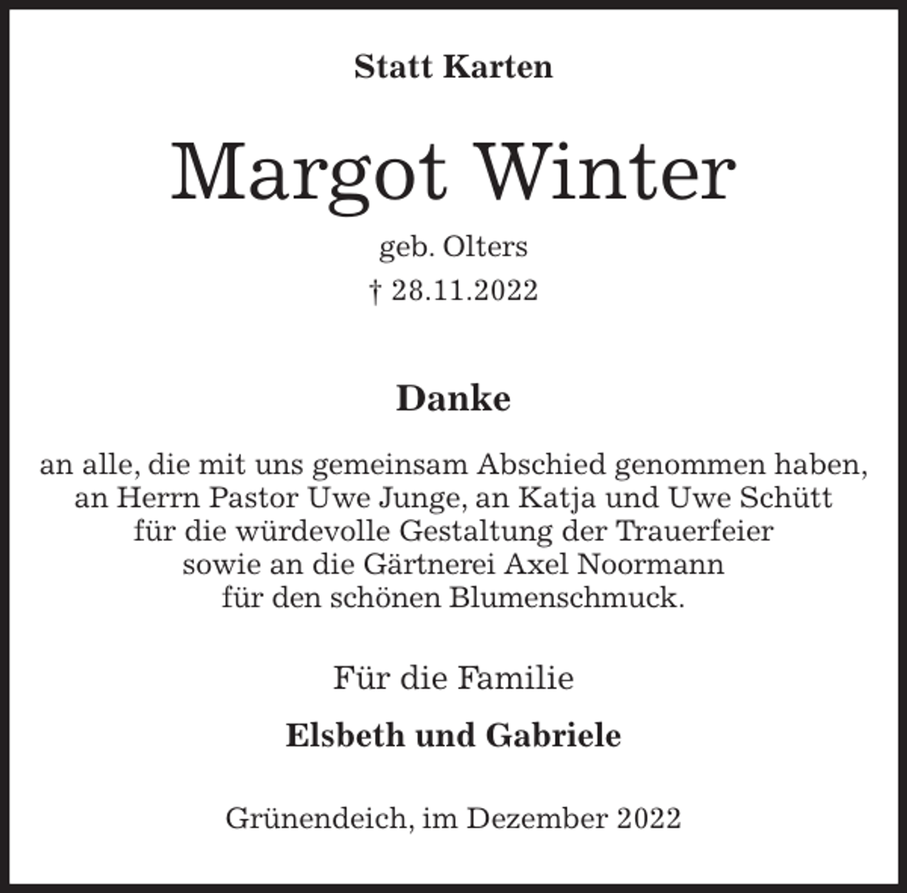 <p>Statt Karten<br />Margot Winter<br />geb. Olters<br />† 28.11.2022</p><p>Danke</p><p>an alle, die mit uns gemeinsam Abschied genommen haben,<br />an Herrn Pastor Uwe Junge, an Katja und Uwe Schütt<br />für die würdevolle Gestaltung der Trauerfeier<br />sowie an die Gärtnerei Axel Noormann<br />für den schönen Blumenschmuck.<br />Für die Familie</p><p>Elsbeth und Gabriele<br />Grünendeich, im Dezember 2022</p>