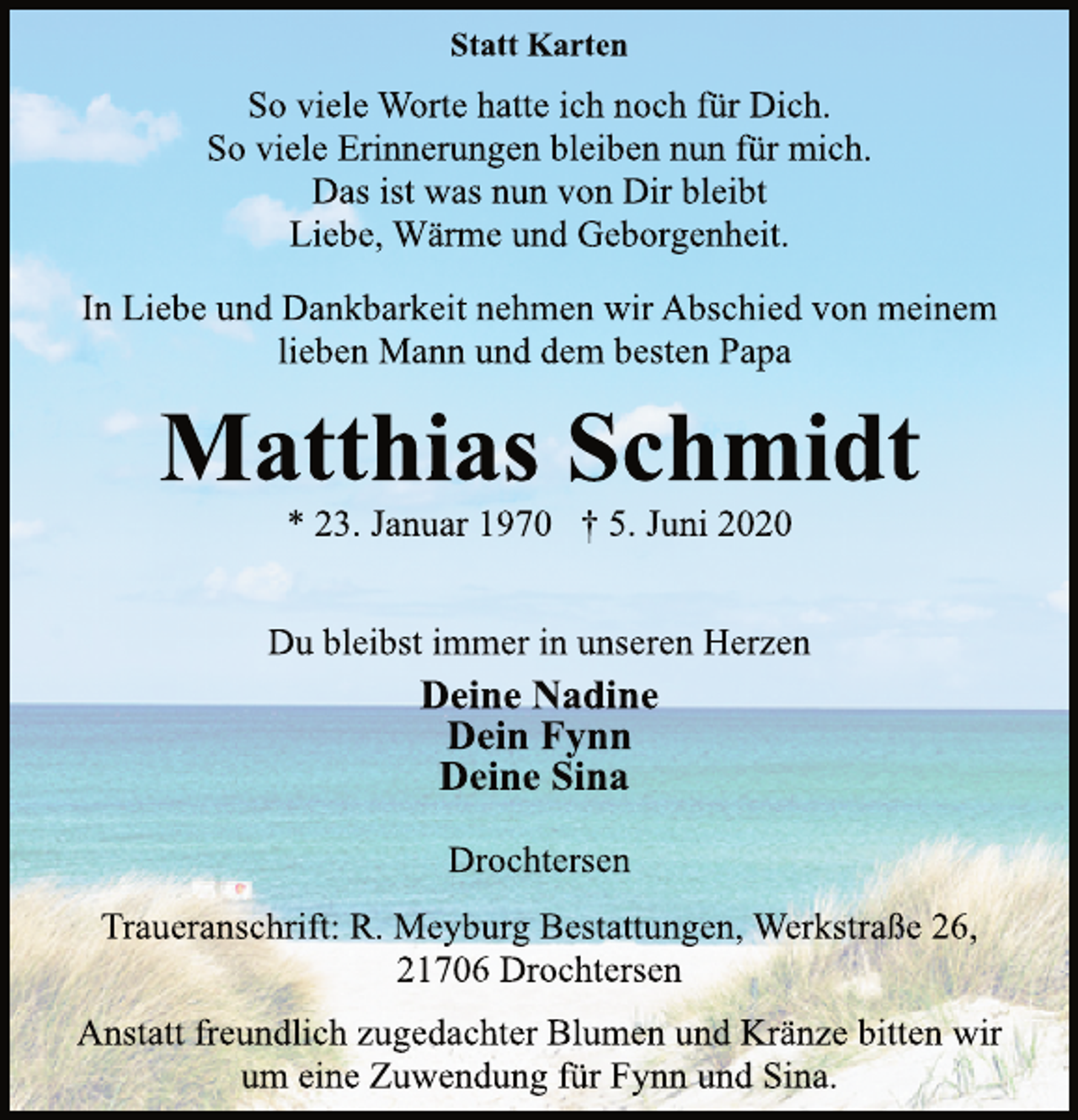 <p>Statt Karten<br />So viele Worte hatte ich noch für Dich.<br />So viele Erinnerungen bleiben nun für mich.<br />Das ist was nun von Dir bleibt<br />Liebe, Wärme und Geborgenheit.<br />In Liebe und Dankbarkeit nehmen wir Abschied von meinem<br />lieben Mann und dem besten Papa<br />Matthias Schmidt<br />* 23. Januar 1970 † 5. Juni 2020<br />Du bleibst immer in unseren Herzen<br />Deine Nadine<br />Dein Fynn<br />Deine Sina<br />Drochtersen<br />Traueranschrift: R. Meyburg Bestattungen, Werkstraße 26,<br />21706 Drochtersen<br />Anstatt freundlich zugedachter Blumen und Kränze bitten wir<br />um eine Zuwendung für Fynn und Sina.</p>