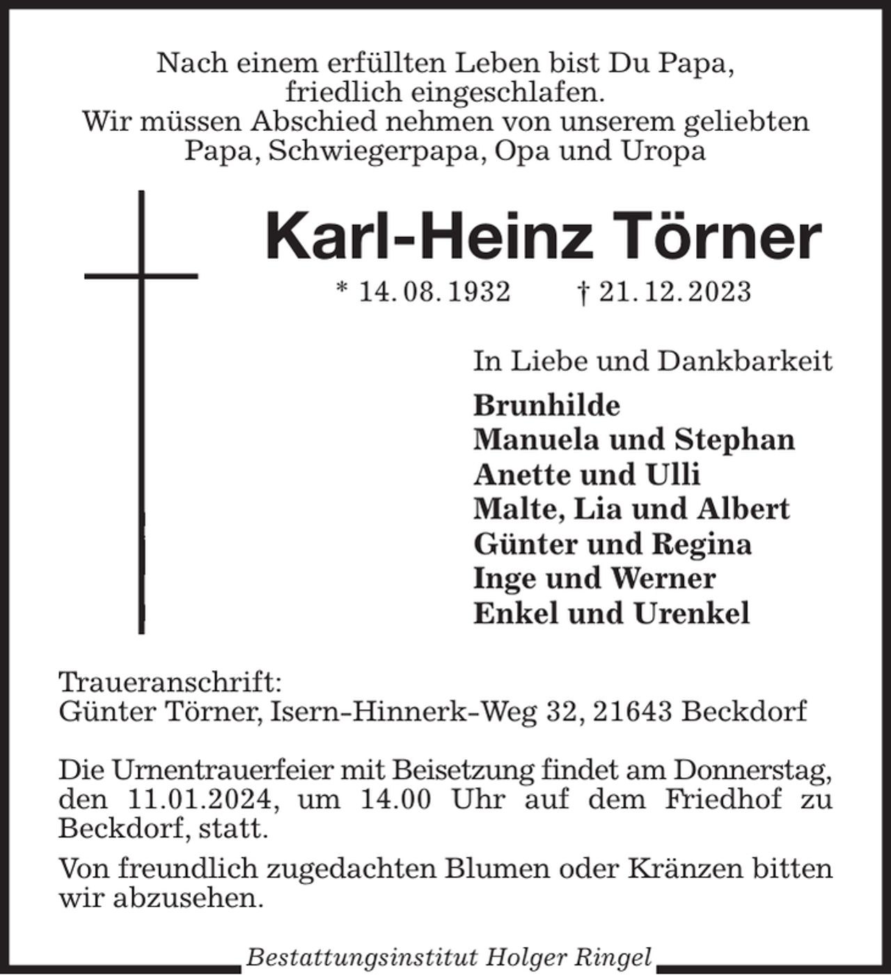 <p>Nach einem erfüllten Leben bist Du Papa,<br />friedlich eingeschlafen.<br />Wir müssen Abschied nehmen von unserem geliebten Papa, Schwiegerpapa, Opa und Uropa<br />Karl-Heinz Törner<br />* 14. 08. 1932 † 21. 12. 2023<br />In Liebe und Dankbarkeit<br />Brunhilde<br />Manuela und Stephan<br />Anette und Ulli<br />Malte, Lia und Albert<br />Günter und Regina<br />Inge und Werner<br />Enkel und Urenkel<br />Traueranschrift:<br />Günter Törner, Isern-Hinnerk-Weg 32, 21643 Beckdorf</p><p>Die Urnentrauerfeier mit Beisetzung findet am Donnerstag,<br />den 11.01.2024, um 14.00 Uhr auf dem Friedhof zu Beckdorf, statt.<br />Von freundlich zugedachten Blumen oder Kränzen bitten<br />wir abzusehen.<br />Bestattungsinstitut Holger Ringel</p>
