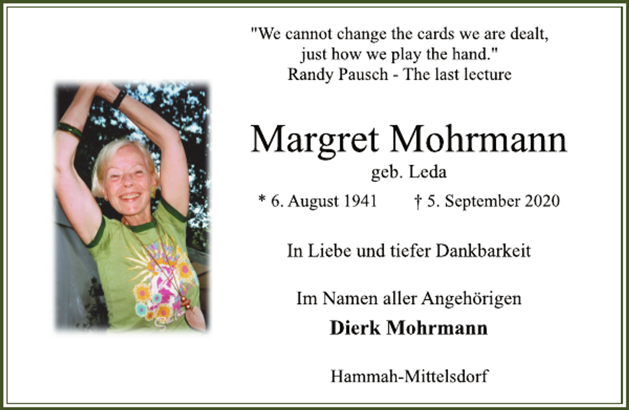 <p>"We cannot change the cards we are dealt,<br />just how we play the hand."<br />Randy Pausch -The last lecture</p>
<p>Margret Mohrmann</p>
<p>geb. Leda</p>
<p>* 6. August 1941 † 5. September 2020</p>
<p>In Liebe und tiefer Dankbarkeit</p>
<p>Im Namen aller Angehörigen</p>
<p>Dierk Mohrmann</p>
<p>Hammah-Mittelsdorf</p>