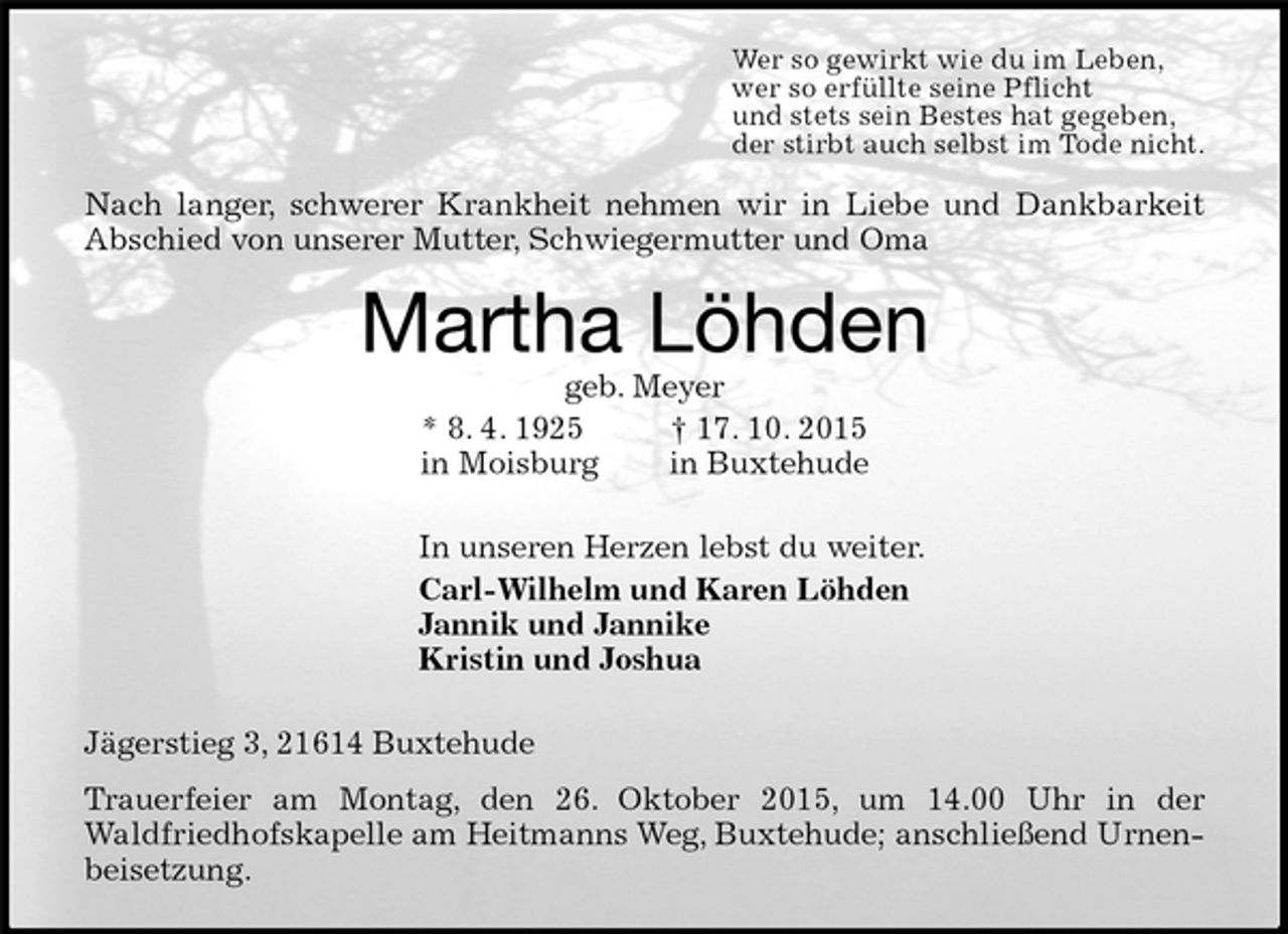 <p>Wer so gewirkt wie du im Leben,<br />wer so erfüllte seine Pflicht<br />und stets sein Bestes hat gegeben,<br />der stirbt auch selbst im Tode nicht.<br />Nach langer, schwerer Krankheit nehmen wir in Liebe und Dankbarkeit Abschied von unserer Mutter, Schwiegermutter und Oma<br />Martha Löhden<br />geb. Meyer<br />* 8. 4. 1925 † 17. 10. 2015<br />in Moisburg in Buxtehude<br />In unseren Herzen lebst du weiter.<br />Carl-Wilhelm und Karen Löhden<br />Jannik und Jannike<br />Kristin und Joshua<br />Jägerstieg 3, 21614 Buxtehude<br />Trauerfeier am Montag, den 26. Oktober 2015, um 14.00 Uhr in der<br />Waldfriedhofskapelle am Heitmanns Weg, Buxtehude; anschließend Urnenbeisetzung.</p>