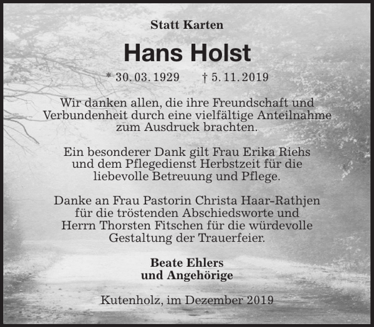 <p>Statt Karten<br />Hans Holst<br />* 30. 03. 1929 † 5. 11. 2019<br />Wir danken allen, die ihre Freundschaft und<br />Verbundenheit durch eine vielfältige Anteilnahme<br />zum Ausdruck brachten.</p><p>Ein besonderer Dank gilt Frau Erika Riehs<br />und dem Pflegedienst Herbstzeit für die<br />liebevolle Betreuung und Pflege.</p><p>Danke an Frau Pastorin Christa Haar-Rathjen<br />für die tröstenden Abschiedsworte und<br />Herrn Thorsten Fitschen für die würdevolle<br />Gestaltung der Trauerfeier.<br />Beate Ehlers<br />und Angehörige<br />Kutenholz, im Dezember 2019</p>
