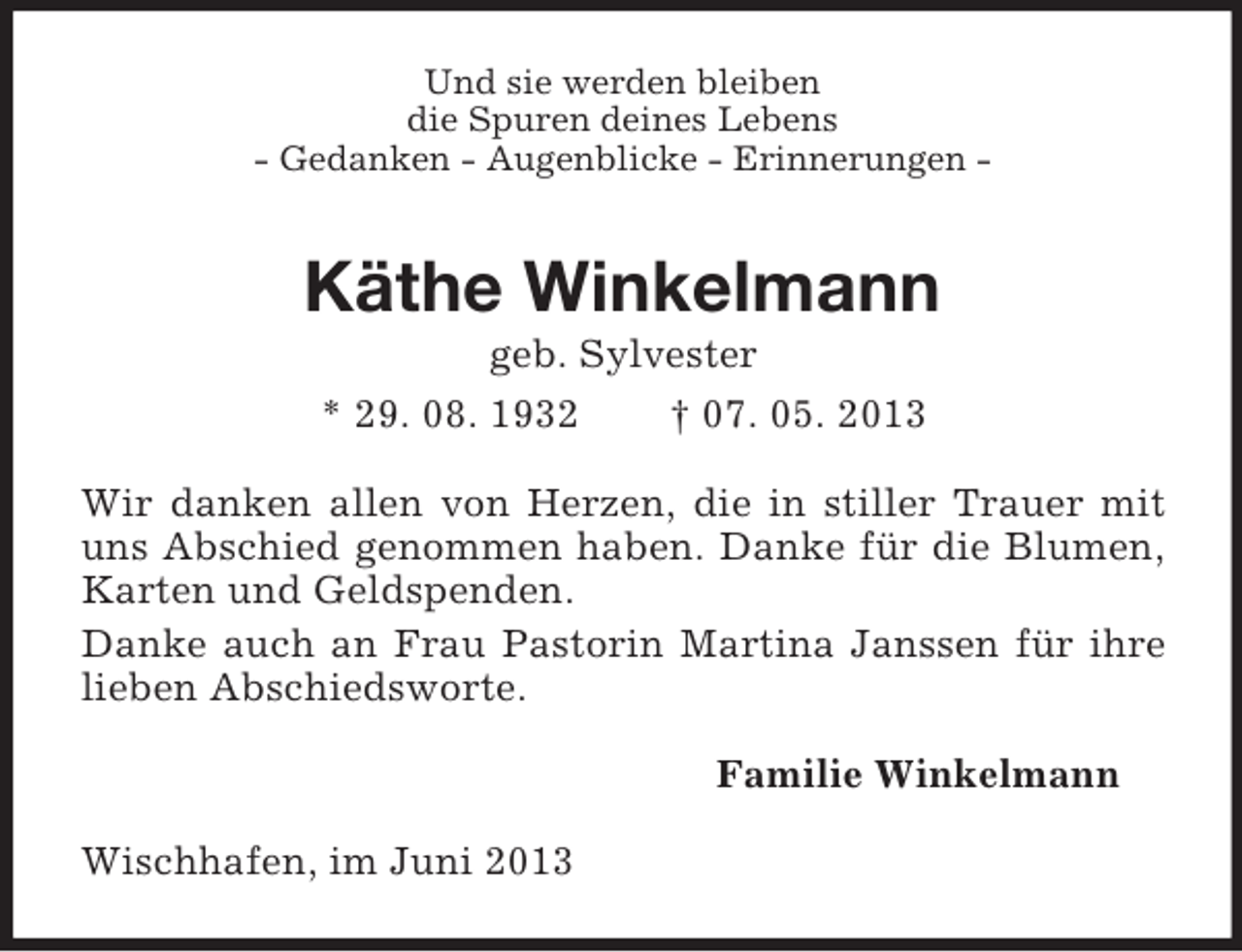 <p>Und sie werden bleiben<br />die Spuren deines Lebens<br />- Gedanken - Augenblicke - Erinnerungen -</p><p>Käthe Winkelmann<br />geb. Sylvester<br />* 29. 08. 1932<br />† 07. 05. 2013<br />Wir danken allen von Herzen, die in stiller Trauer mit<br />uns Abschied genommen haben. Danke für die Blumen,<br />Karten und Geldspenden.<br />Danke auch an Frau Pastorin Martina Janssen für ihre<br />lieben Abschiedsworte.<br />Familie Winkelmann<br />Wischhafen, im Juni 2013</p>