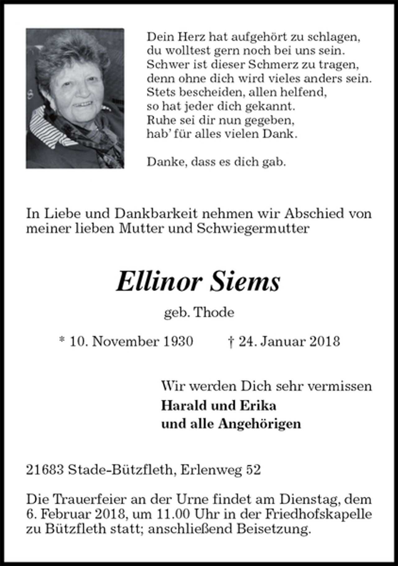 <p>Dein Herz hat aufgehört zu schlagen,<br />du wolltest gern noch bei uns sein.<br />Schwer ist dieser Schmerz zu tragen,<br />denn ohne dich wird vieles anders sein.<br />Stets bescheiden, allen helfend,<br />so hat jeder dich gekannt.<br />Ruhe sei dir nun gegeben,<br />hab’ für alles vielen Dank.</p>
<p>Danke, dass es dich gab.<br />In Liebe und Dankbarkeit nehmen wir Abschied von meiner lieben Mutter und Schwiegermutter<br />Ellinor Siems<br />geb. Thode<br />* 10. November 1930 † 24. Januar 2018<br />Wir werden Dich sehr vermissen<br />Harald und Erika<br />und alle Angehörigen<br />21683 Stade-Bützfleth, Erlenweg 52</p>
<p>Die Trauerfeier an der Urne findet am Dienstag, dem 6. Februar 2018, um 11.00 Uhr in der Friedhofskapelle<br />zu Bützfleth statt; anschließend Beisetzung.</p>