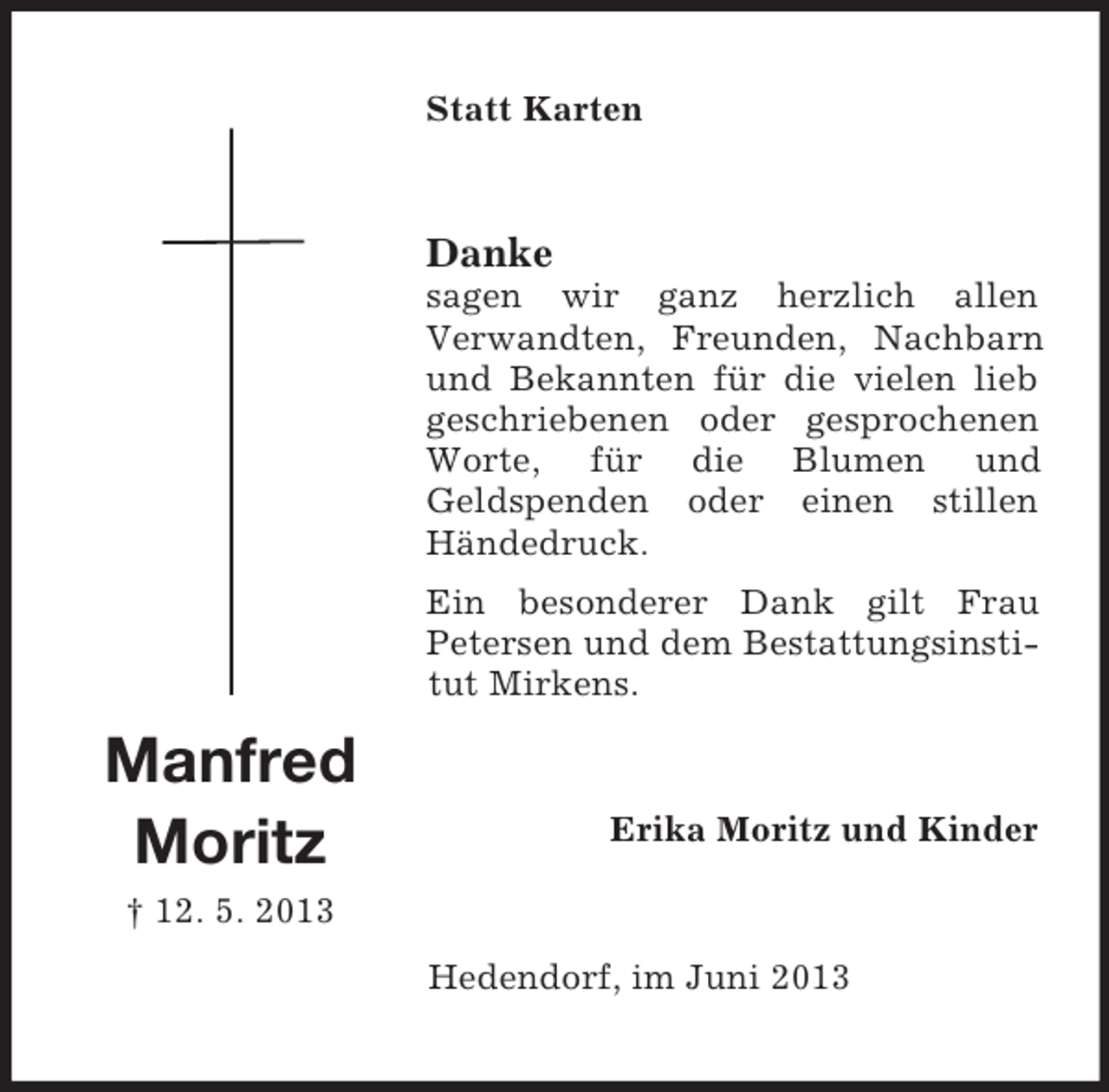 <p>Statt Karten</p><p>Danke<br />sagen wir ganz herzlich allen<br />Verwandten, Freunden, Nachbarn<br />und Bekannten für die vielen lieb<br />geschriebenen oder gesprochenen<br />Worte, für die Blumen und<br />Geldspenden oder einen stillen<br />Händedruck.<br />Ein besonderer Dank gilt Frau<br />Petersen und dem Bestattungsinstitut Mirkens.</p><p>Manfred<br />Moritz</p><p>Erika Moritz und Kinder</p><p>† 12. 5. 2013<br />Hedendorf, im Juni 2013</p>