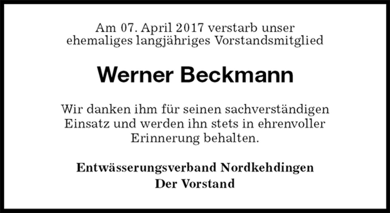 <p>Am 07. April 2017 verstarb unser<br />ehemaliges langjähriges Vorstandsmitglied<br />Werner Beckmann<br />Wir danken ihm für seinen sachverständigen<br />Einsatz und werden ihn stets in ehrenvoller<br />Erinnerung behalten.<br />Entwässerungsverband Nordkehdingen<br />Der Vorstand</p>