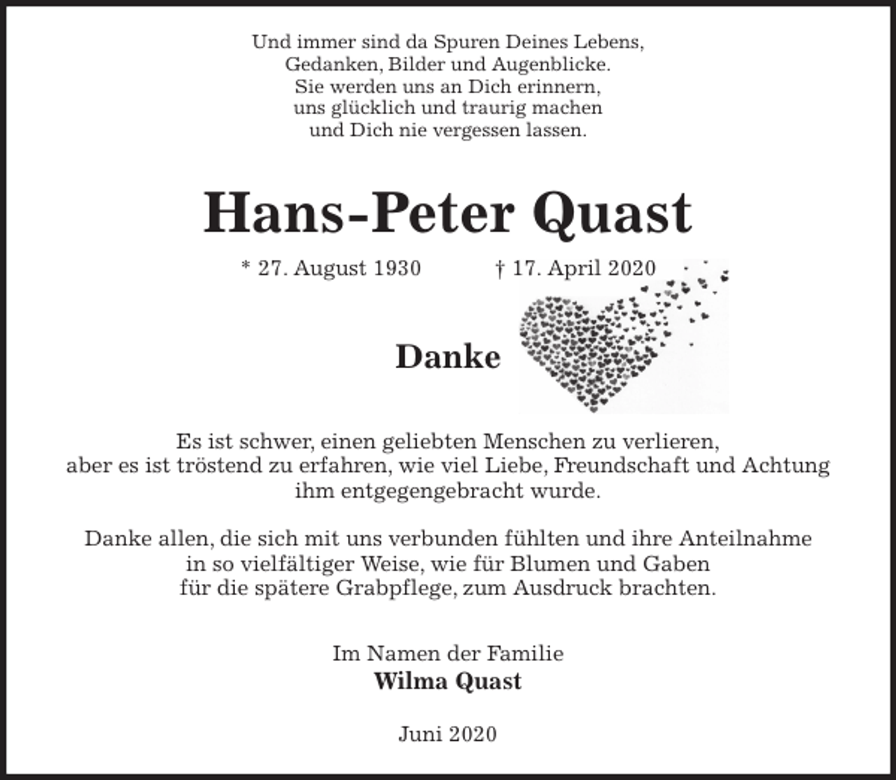<p>Und immer sind da Spuren Deines Lebens,<br />Gedanken, Bilder und Augenblicke.<br />Sie werden uns an Dich erinnern,<br />uns glücklich und traurig machen<br />und Dich nie vergessen lassen.<br />Hans-Peter Quast<br />* 27. August 1930 † 17. April 2020</p>
<p>Danke</p>
<p>Es ist schwer, einen geliebten Menschen zu verlieren,<br />aber es ist tröstend zu erfahren, wie viel Liebe, Freundschaft und Achtung<br />ihm entgegengebracht wurde.</p>
<p>Danke allen, die sich mit uns verbunden fühlten und ihre Anteilnahme<br />in so vielfältiger Weise, wie für Blumen und Gaben<br />für die spätere Grabpflege, zum Ausdruck brachten.</p>
<p>Im Namen der Familie<br />Wilma Quast<br />Juni 2020</p>