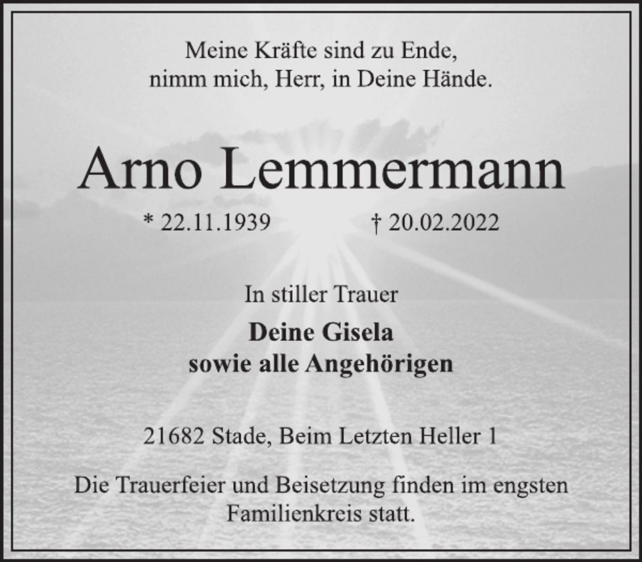 <p>Meine Kräfte sind zu Ende,<br />nimm mich, Herr, in Deine Hände.<br />Arno Lemmermann<br />* 22.11.1939 † 20.02.2022<br />In stiller Trauer<br />Deine Gisela<br />sowie alle Angehörigen<br />21682 Stade, Beim Letzten Heller 1<br />Die Trauerfeier und Beisetzung finden im engsten<br />Familienkreis statt.</p>