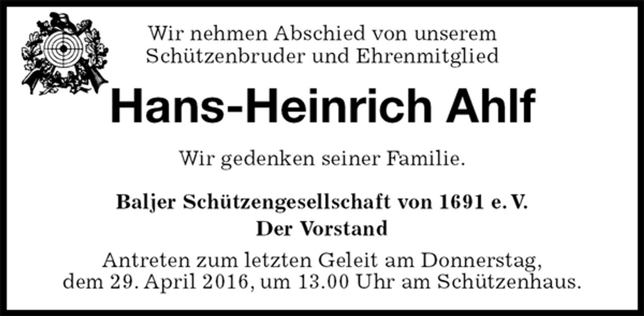 <p>Wir nehmen Abschied von unserem<br />Schützenbruder und Ehrenmitglied<br />Hans-Heinrich Ahlf<br />Baljer Schützengesellschaft von 1691 e. V.<br />Der Vorstand<br />Antreten zum letzten Geleit am Donnerstag,<br />dem 29. April 2016, um 13.00 Uhr am Schützenhaus.<br />Wir gedenken seiner Familie.</p>