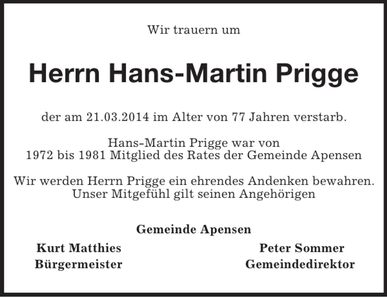 <p>Wir trauern um<br />Herrn Hans-Martin Prigge<br />der am 21.03.2014 im Alter von 77 Jahren verstarb.</p><p>Hans-Martin Prigge war von<br />1972 bis 1981 Mitglied des Rates der Gemeinde Apensen</p><p>Wir werden Herrn Prigge ein ehrendes Andenken bewahren.<br />Unser Mitgefühl gilt seinen Angehörigen<br />Gemeinde Apensen<br />Kurt Matthies Peter Sommer<br />Bürgermeister Gemeindedirektor</p>