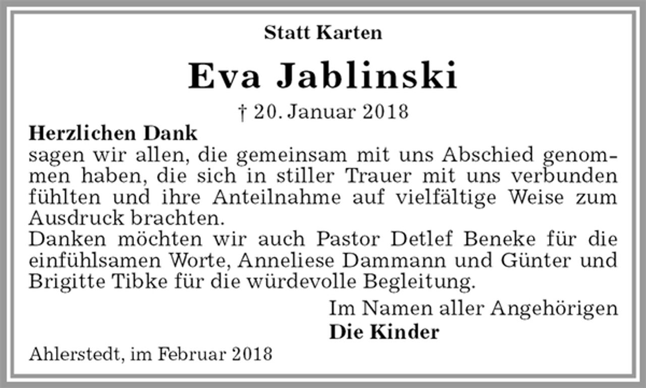 <p>Statt Karten<br />Eva Jablinski<br />† 20. Januar 2018<br />Herzlichen Dank<br />sagen wir allen, die gemeinsam mit uns Abschied genommen haben, die sich in stiller Trauer mit uns verbunden fühlten und ihre Anteilnahme auf vielfältige Weise zum Ausdruck brachten.<br />Danken möchten wir auch Pastor Detlef Beneke für die<br />einfühlsamen Worte, Anneliese Dammann und Günter und Brigitte Tibke für die würdevolle Begleitung.<br />Im Namen aller Angehörigen<br />Die Kinder<br />Ahlerstedt, im Februar 2018</p>