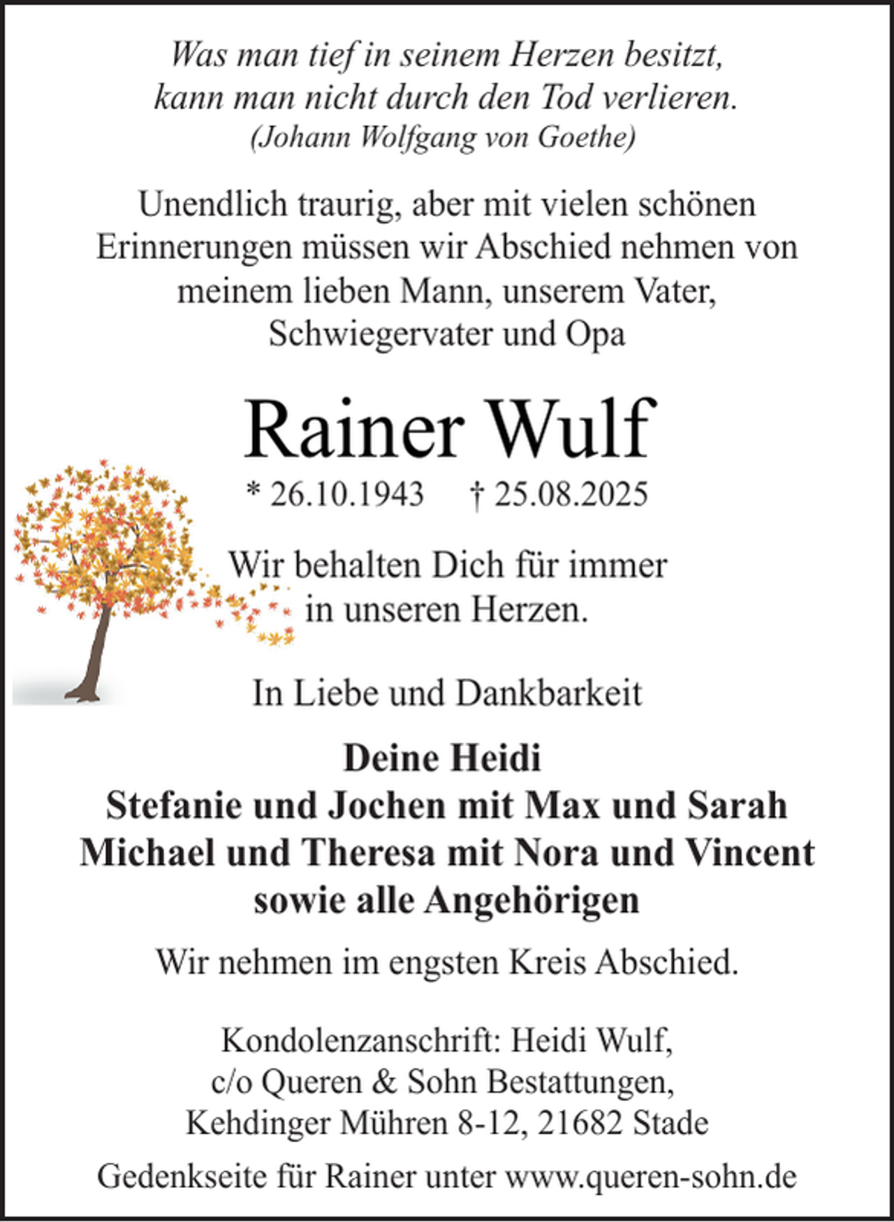 <p>Was man tief in seinem Herzen besitzt,<br />kann man nicht durch den Tod verlieren.<br />(Johann Wolfgang von Goethe)</p><p>Unendlich traurig, aber mit vielen schönen<br />Erinnerungen müssen wir Abschied nehmen von<br />meinem lieben Mann, unserem Vater,<br />Schwiegervater und Opa</p><p>Rainer Wulf<br />* 26.10.1943</p><p>† 25.08.2025</p><p>Wir behalten Dich für immer<br />in unseren Herzen.<br />In Liebe und Dankbarkeit</p><p>Deine Heidi<br />Stefanie und Jochen mit Max und Sarah<br />Michael und Theresa mit Nora und Vincent<br />sowie alle Angehörigen<br />Wir nehmen im engsten Kreis Abschied.<br />Kondolenzanschrift: Heidi Wulf,<br />c/o Queren &amp; Sohn Bestattungen,<br />Kehdinger Mühren 8-12, 21682 Stade<br />Gedenkseite für Rainer unter www.queren-sohn.de</p>