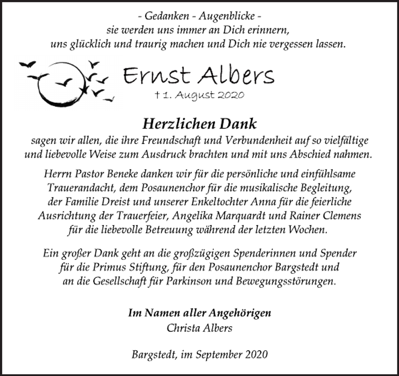 <p>- Gedanken - Augenblicke -<br />sie werden uns immer an Dich erinnern,<br />uns glücklich und traurig machen und Dich nie vergessen lassen.</p>
<p>Ernst Albers</p>
<p>† 1. August 2020</p>
<p>Herzlichen Dank</p>
<p>sagen wir allen, die ihre Freundschaft und Verbundenheit auf so vielfältige<br />und liebevolle Weise zum Ausdruck brachten und mit uns Abschied nahmen.</p>
<p>Herrn Pastor Beneke danken wir für die persönliche und einfühlsame<br />Trauerandacht, dem Posaunenchor für die musikalische Begleitung,<br />der Familie Dreist und unserer Enkeltochter Anna für die feierliche<br />Ausrichtung der Trauerfeier, Angelika Marquardt und Rainer Clemens<br />für die liebevolle Betreuung während der letzten Wochen.</p>
<p>Ein großer Dank geht an die großzügigen Spenderinnen und Spender<br />für die Primus Stiftung, für den Posaunenchor Bargstedt und<br />an die Gesellschaft für Parkinson und Bewegungsstörungen.</p>
<p>Im Namen aller Angehörigen</p>
<p>Christa Albers</p>
<p>Bargstedt, im September 2020</p>