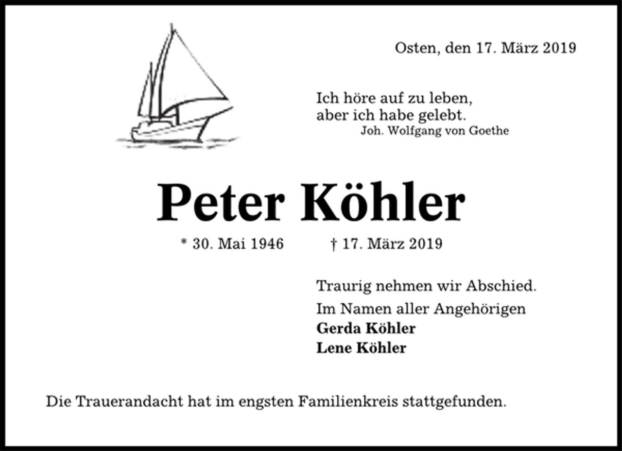 <p>Osten, den 17. März 2019<br />Ich höre auf zu leben,<br />aber ich habe gelebt.<br />Joh. Wolfgang von Goethe<br />Peter Köhler<br />*30. Mai 1946 17. März 2019<br />Traurig nehmen wir Abschied.<br />Im Namen aller Angehörigen<br />Gerda Köhler<br />Lene Köhler<br />Die Trauerandacht hat im engsten Familienkreis stattgefunden.</p>