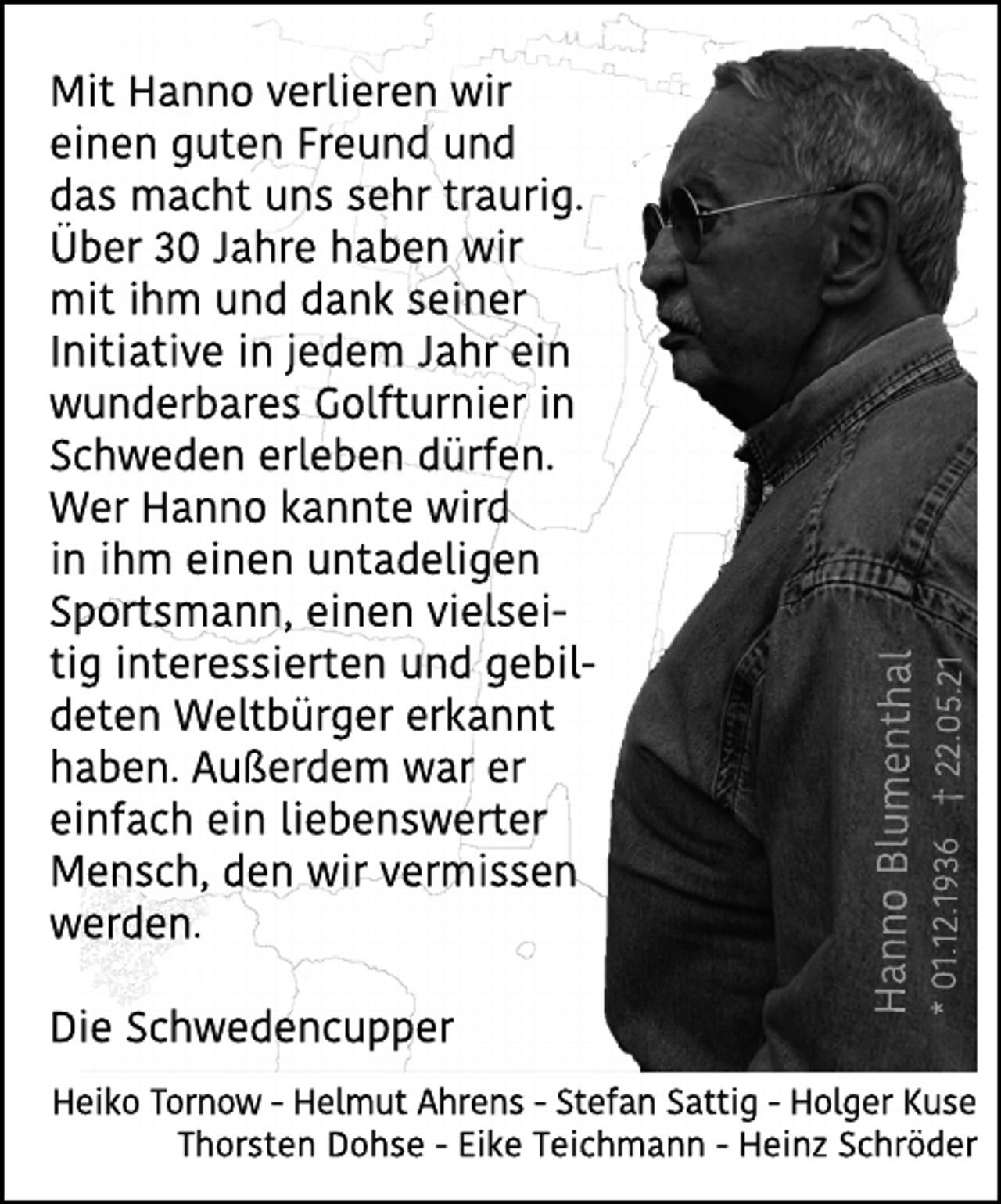 <p>Mit Hanno verlieren wir<br />einen guten Freund und<br />das macht uns sehr traurig.<br />Über 30 Jahre haben wir<br />mit ihm und dank seiner<br />Initiative in jedem Jahr ein<br />wunderbares Golfturnier in<br />Schweden erleben dürfen.<br />Wer Hanno kannte wird<br />in ihm einen untadeligen<br />Sportsmann, einen vielsei-<br />tig interessierten und gebil-<br />deten Weltbürger erkannt<br />haben. Außerdem war er<br />einfach ein liebenswerter<br />Mensch, den wir vermissen<br />werden.<br />Die Schwedencupper<br />Hanno Blumenthal<br />* 01.12.1936 † 22.05.21<br />Heiko Tornow - Helmut Ahrens - Stefan Sattig - Holger Kuse<br />Thorsten Dohse - Eike Teichmann - Heinz Schröder</p>