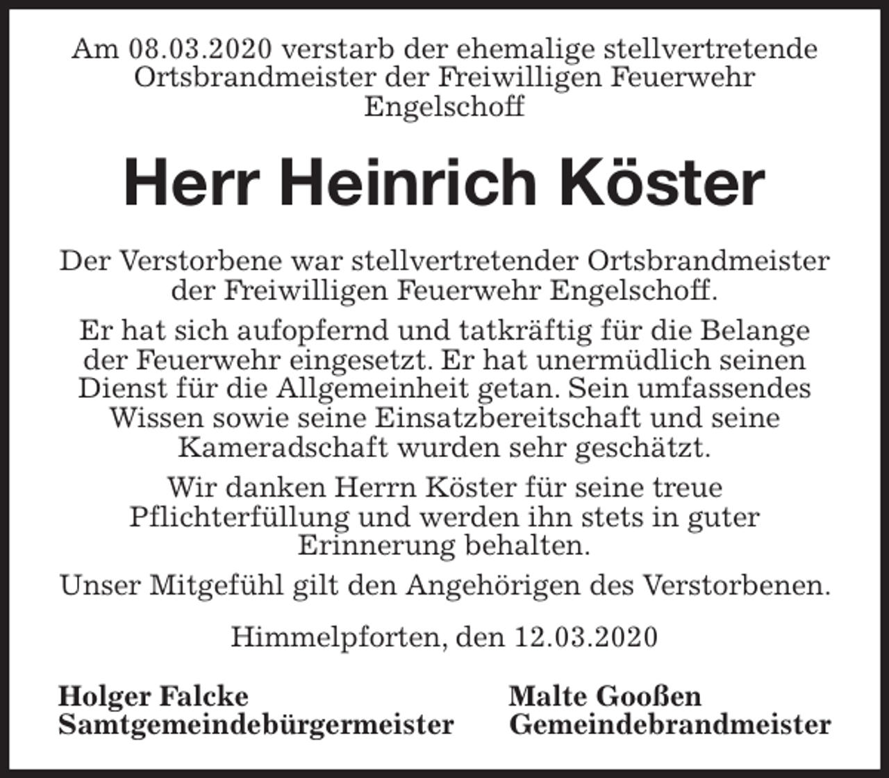 <p>Am 08.03.2020 verstarb der ehemalige stellvertretende Ortsbrandmeister der Freiwilligen Feuerwehr<br />Engelschoff<br />Herr Heinrich Köster<br />Der Verstorbene war stellvertretender Ortsbrandmeister<br />der Freiwilligen Feuerwehr Engelschoff.<br />Er hat sich aufopfernd und tatkräftig für die Belange<br />der Feuerwehr eingesetzt. Er hat unermüdlich seinen<br />Dienst für die Allgemeinheit getan. Sein umfassendes<br />Wissen sowie seine Einsatzbereitschaft und seine<br />Kameradschaft wurden sehr geschätzt.<br />Wir danken Herrn Köster für seine treue<br />Pflichterfüllung und werden ihn stets in guter<br />Erinnerung behalten.<br />Unser Mitgefühl gilt den Angehörigen des Verstorbenen. Himmelpforten, den 12.03.2020<br />Holger Falcke Malte Gooßen<br />Samtgemeindebürgermeister Gemeindebrandmeister</p>