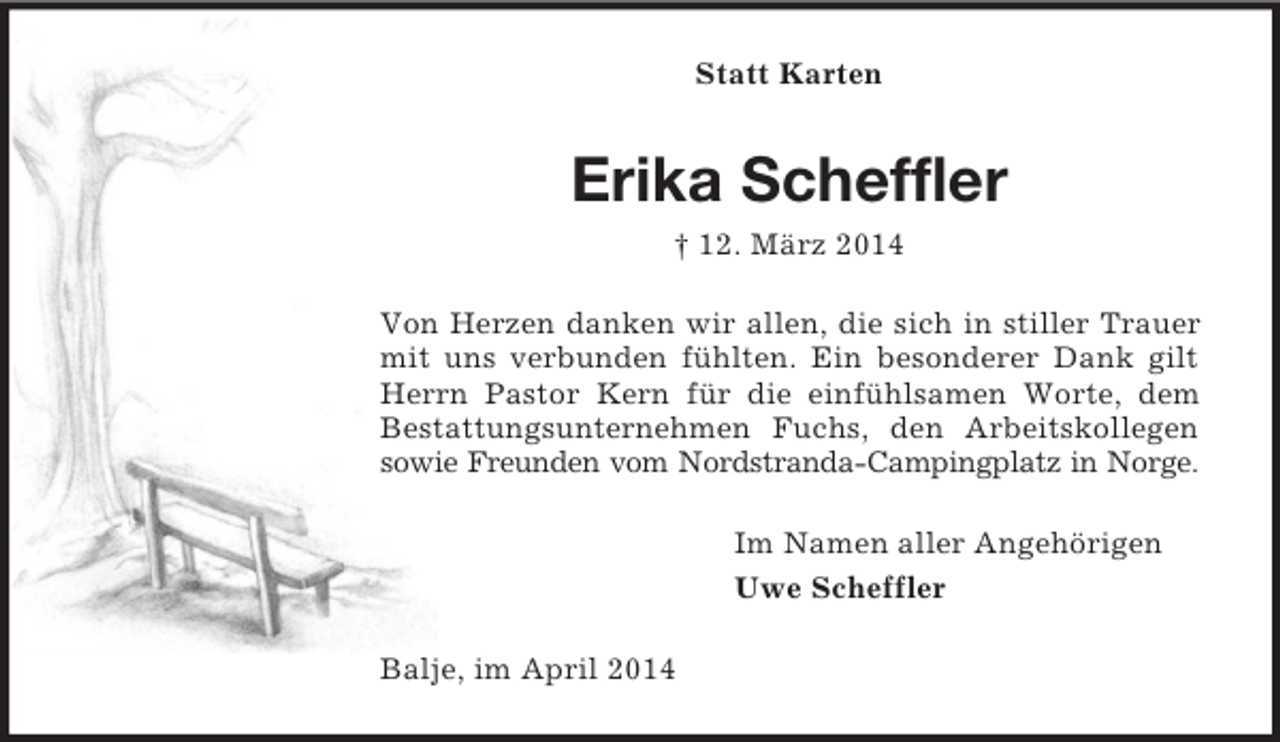 <p>Statt Karten<br />Erika Scheffler<br />† 12. März 2014<br />Von Herzen danken wir allen, die sich in stiller Trauer mit uns verbunden fühlten. Ein besonderer Dank gilt Herrn Pastor Kern für die einfühlsamen Worte, dem Bestattungsunternehmen Fuchs, den Arbeitskollegen sowie Freunden vom Nordstranda-Campingplatz in Norge.<br />Im Namen aller Angehörigen<br />Uwe Scheffler<br />Balje, im April 2014</p>