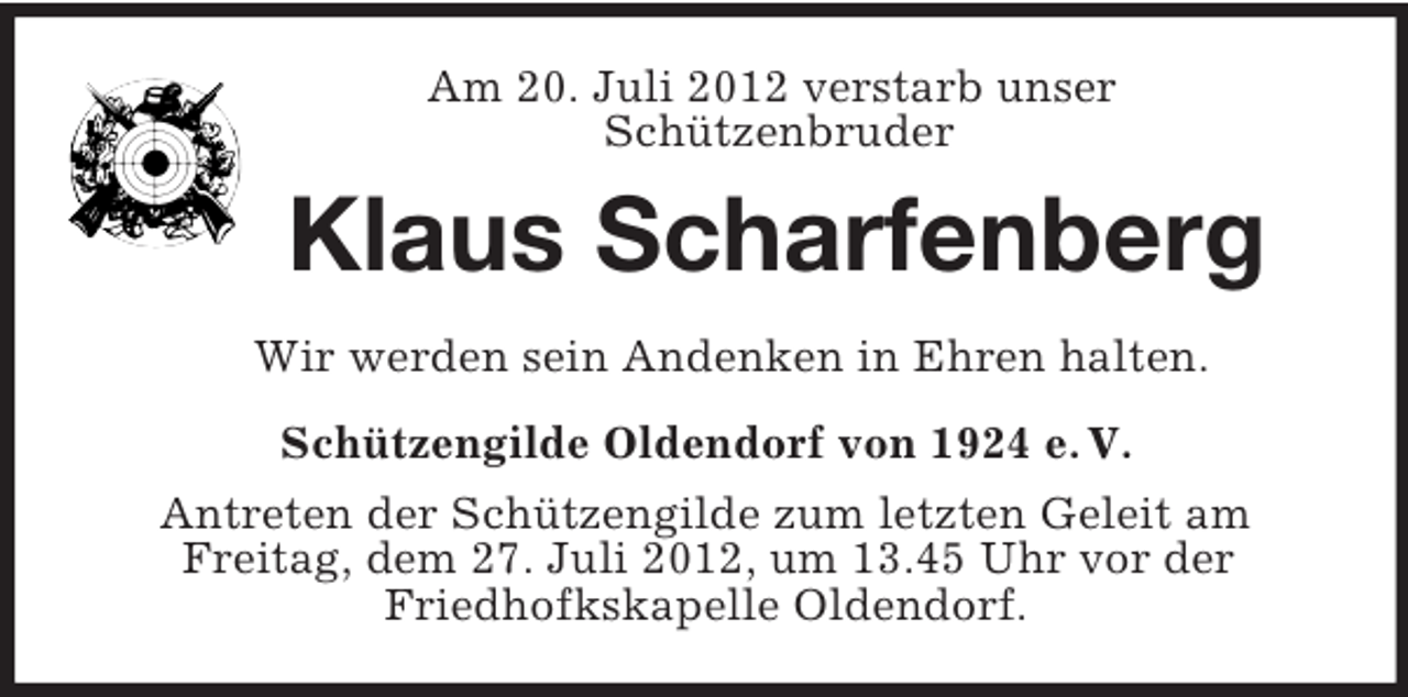 <p>Am 20. Juli 2012 verstarb unser<br />Schützenbruder</p><p>Klaus Scharfenberg<br />Wir werden sein Andenken in Ehren halten.<br />Schützengilde Oldendorf von 1924 e. V.<br />Antreten der Schützengilde zum letzten Geleit am<br />Freitag, dem 27. Juli 2012, um 13.45 Uhr vor der<br />Friedhofkskapelle Oldendorf.</p>
