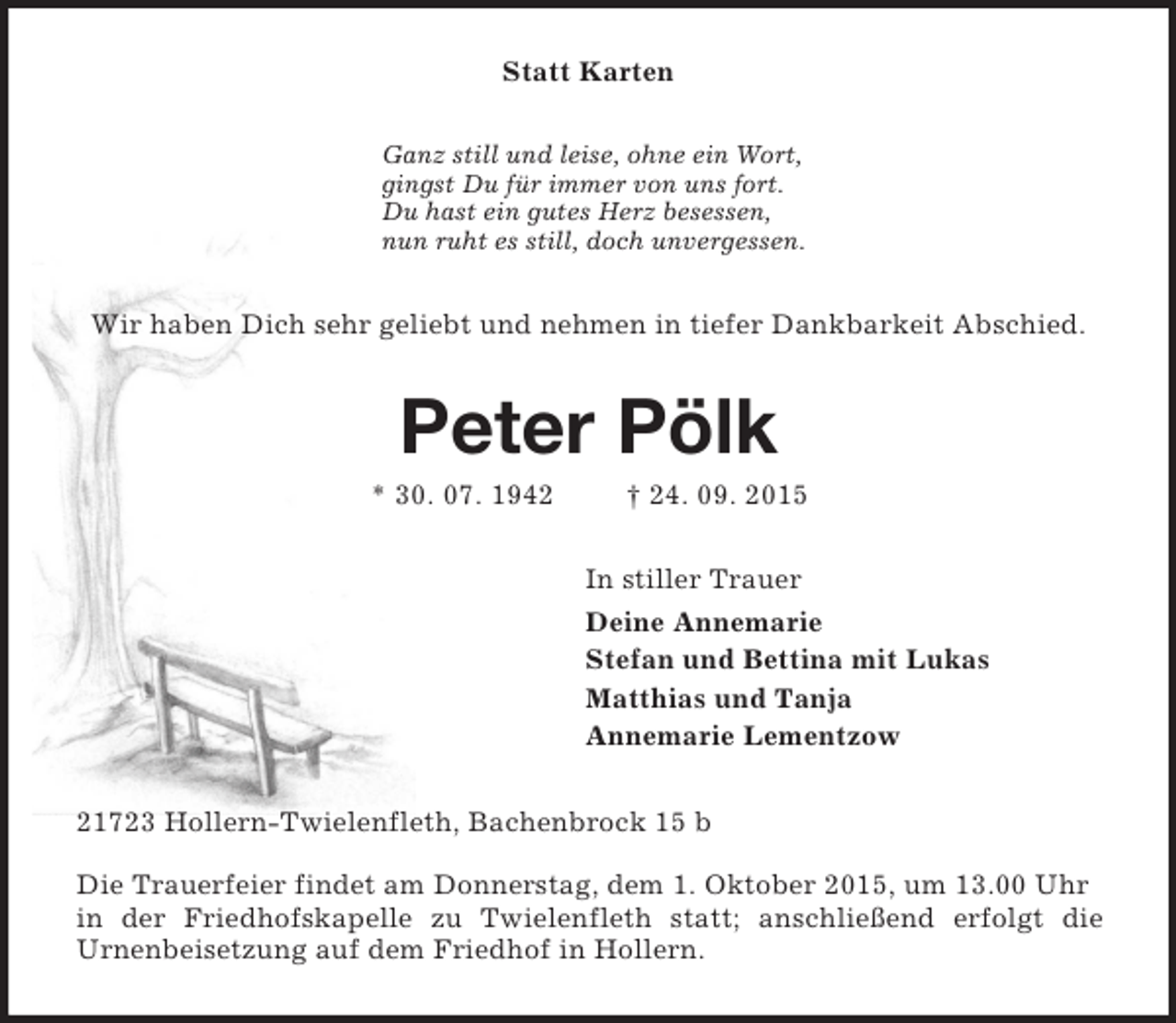 <p>Statt Karten<br />Ganz still und leise, ohne ein Wort,<br />gingst Du für immer von uns fort.<br />Du hast ein gutes Herz besessen,<br />nun ruht es still, doch unvergessen.<br />Wir haben Dich sehr geliebt und nehmen in tiefer Dankbarkeit Abschied.<br />Peter Pölk<br />* 30. 07. 1942 † 24. 09. 2015<br />In stiller Trauer<br />Deine Annemarie<br />Stefan und Bettina mit Lukas<br />Matthias und Tanja<br />Annemarie Lementzow<br />21723 Hollern-Twielenfleth, Bachenbrock 15 b</p><p>Die Trauerfeier findet am Donnerstag, dem 1. Oktober 2015, um 13.00 Uhr in der Friedhofskapelle zu Twielenfleth statt; anschließend erfolgt die<br />Urnenbeisetzung auf dem Friedhof in Hollern.</p>