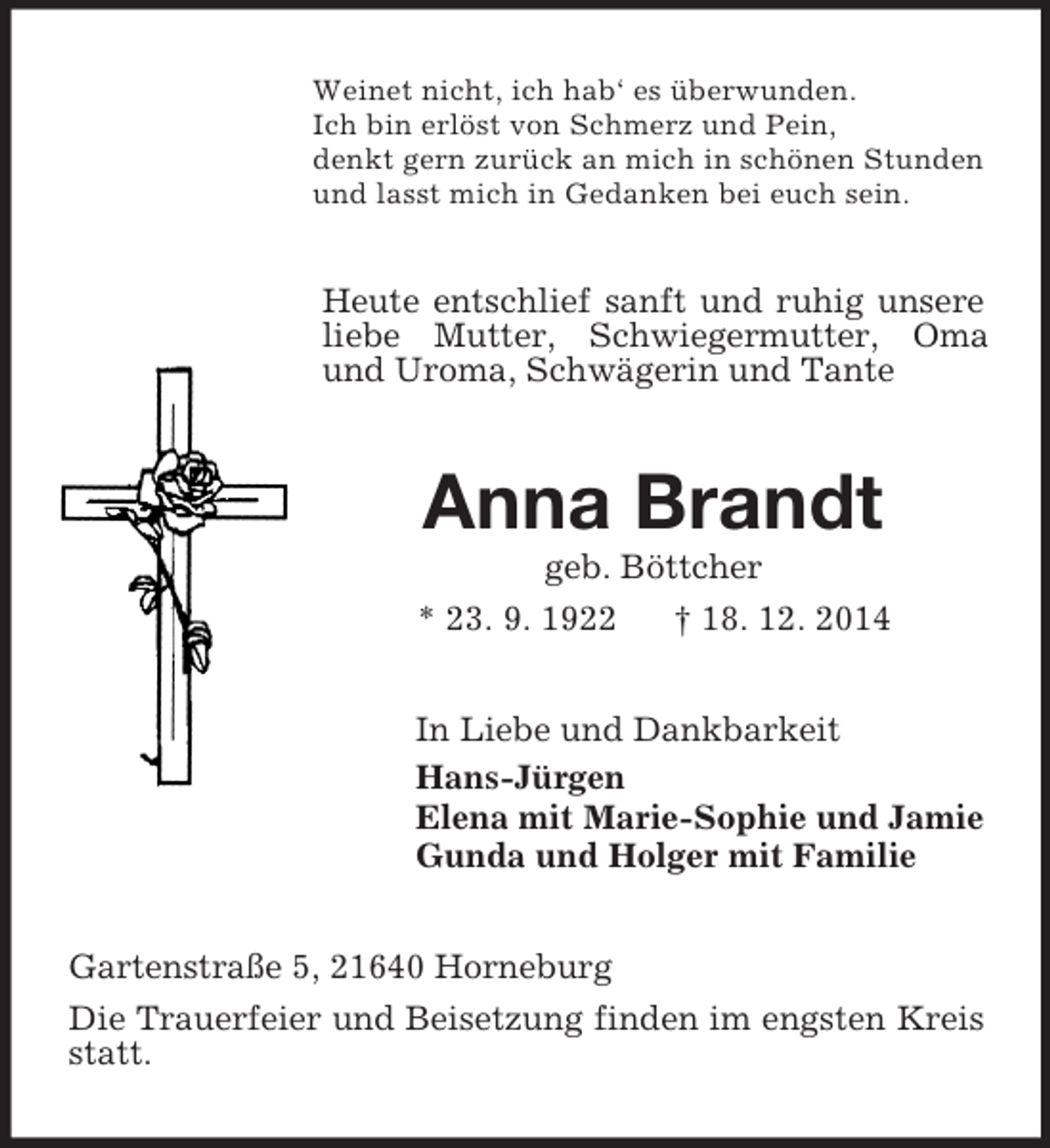 <p>Weinet nicht, ich hab‘ es überwunden.<br />Ich bin erlöst von Schmerz und Pein,<br />denkt gern zurück an mich in schönen Stunden<br />und lasst mich in Gedanken bei euch sein.<br />Heute entschlief sanft und ruhig unsere liebe Mutter, Schwiegermutter, Oma und Uroma, Schwägerin und Tante<br />Anna Brandt<br />geb. Böttcher<br />* 23. 9. 1922 † 18. 12. 2014<br />In Liebe und Dankbarkeit<br />Hans-Jürgen<br />Elena mit Marie-Sophie und Jamie<br />Gunda und Holger mit Familie<br />Gartenstraße 5, 21640 Horneburg<br />Die Trauerfeier und Beisetzung finden im engsten Kreis statt.</p>