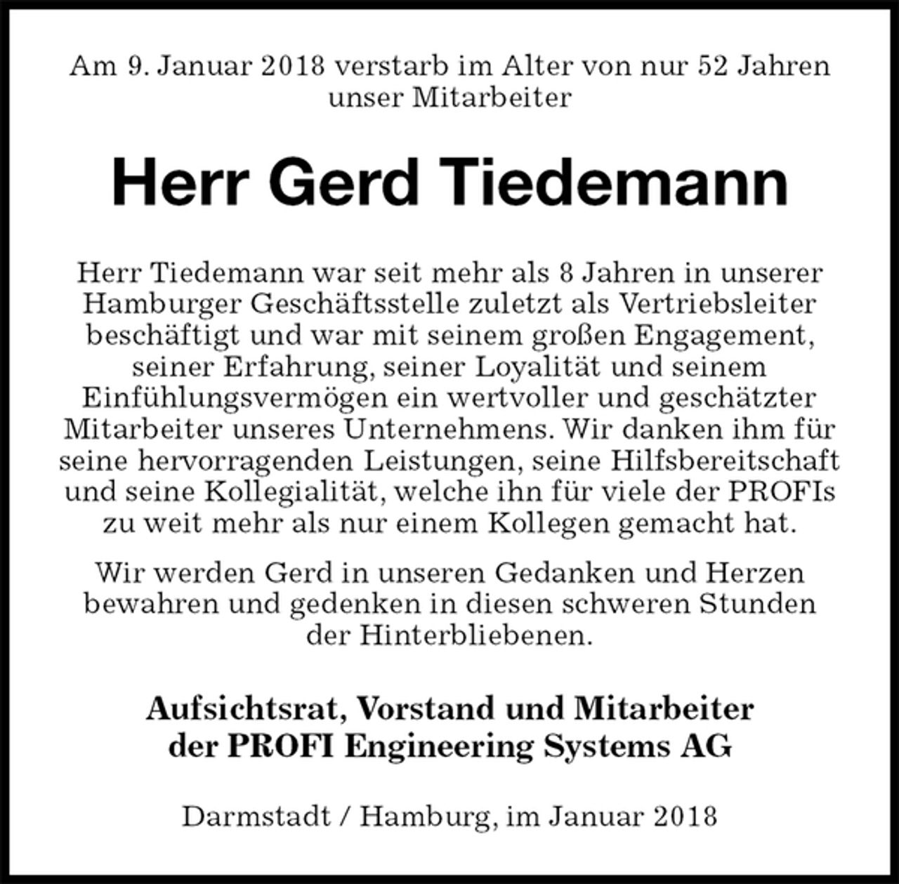 <p>Am 9. Januar 2018 verstarb im Alter von nur 52 Jahren unser Mitarbeiter<br />Herr Gerd Tiedemann<br />Herr Tiedemann war seit mehr als 8 Jahren in unserer Hamburger Geschäftsstelle zuletzt als Vertriebsleiter beschäftigt und war mit seinem großen Engagement, seiner Erfahrung, seiner Loyalität und seinem<br />Einfühlungsvermögen ein wertvoller und geschätzter Mitarbeiter unseres Unternehmens. Wir danken ihm für seine hervorragenden Leistungen, seine Hilfsbereitschaft<br />und seine Kollegialität, welche ihn für viele der PROFIs zu weit mehr als nur einem Kollegen gemacht hat.<br />Wir werden Gerd in unseren Gedanken und Herzen<br />bewahren und gedenken in diesen schweren Stunden der Hinterbliebenen.<br />Aufsichtsrat, Vorstand und Mitarbeiter<br />der PROFI Engineering Systems AG<br />Darmstadt / Hamburg, im Januar 2018</p>