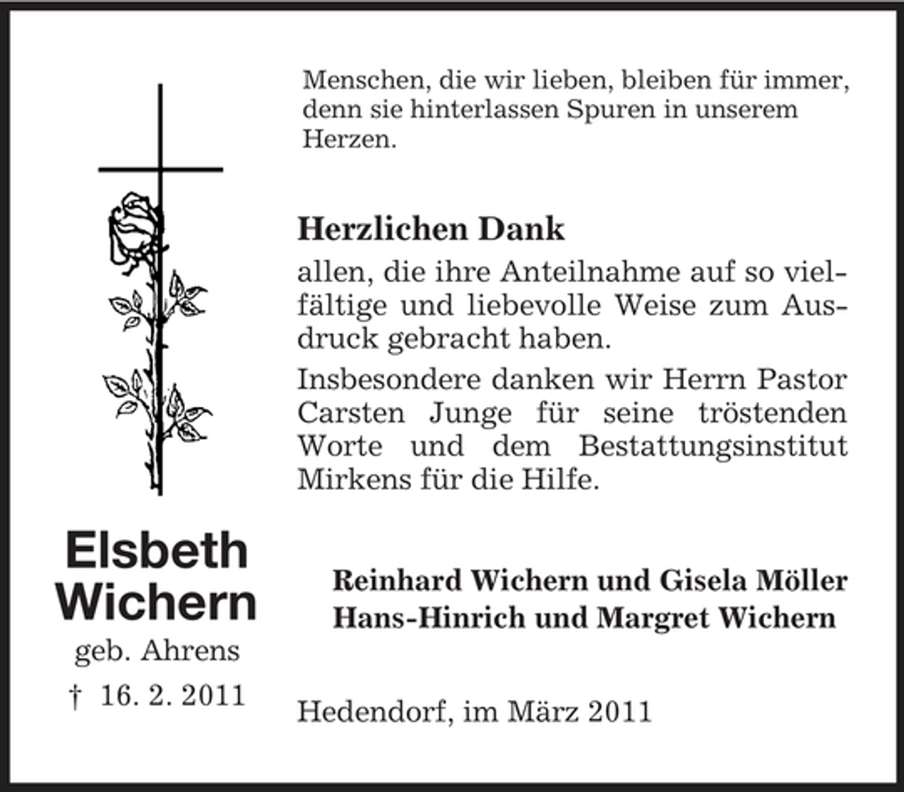 <p>Menschen, die wir lieben, bleiben für immer, denn sie hinterlassen Spuren in unserem Herzen.</p><p>Herzlichen Dank<br />allen, die ihre Anteilnahme auf so vielfältige und liebevolle Weise zum Ausdruck gebracht haben. Insbesondere danken wir Herrn Pastor Carsten Junge für seine tröstenden Worte und dem Bestattungsinstitut Mirkens für die Hilfe.</p><p>Elsbeth Wichern<br />geb. Ahrens † 16. 2. 2011</p><p>Reinhard Wichern und Gisela Möller Hans-Hinrich und Margret Wichern Hedendorf, im März 2011</p>