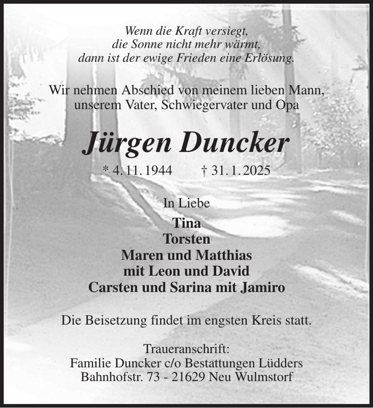 <p>Wenn die Kraft versiegt,<br />die Sonne nicht mehr wärmt,<br />dann ist der ewige Frieden eine Erlösung.<br />Wir nehmen Abschied von meinem lieben Mann,<br />unserem Vater, Schwiegervater und Opa<br />Jürgen Duncker<br />* 4. 11. 1944 † 31. 1. 2025<br />In Liebe<br />Tina<br />Torsten<br />Maren und Matthias<br />mit Leon und David<br />Carsten und Sarina mit Jamiro<br />Die Beisetzung findet im engsten Kreis statt.</p><p>Traueranschrift:<br />Familie Duncker c/o Bestattungen Lüdders<br />Bahnhofstr. 73 - 21629 Neu Wulmstorf</p>