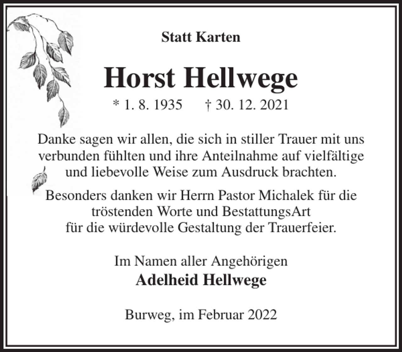 <p>Statt Karten<br />Horst Hellwege<br />* 1. 8. 1935 † 30. 12. 2021<br />Danke sagen wir allen, die sich in stiller Trauer mit uns<br />verbunden fühlten und ihre Anteilnahme auf vielfältige<br />und liebevolle Weise zum Ausdruck brachten.<br />Besonders danken wir Herrn Pastor Michalek für die<br />tröstenden Worte und BestattungsArt<br />für die würdevolle Gestaltung der Trauerfeier.<br />Im Namen aller Angehörigen<br />Adelheid Hellwege<br />Burweg, im Februar 2022</p>