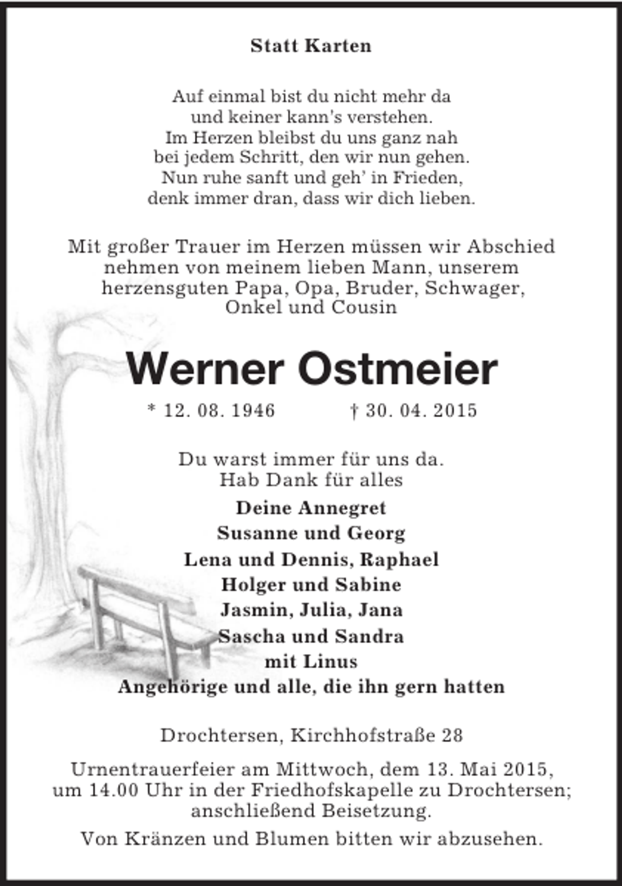 <p>Statt Karten<br />Auf einmal bist du nicht mehr da<br />und keiner kann’s verstehen.<br />Im Herzen bleibst du uns ganz nah<br />bei jedem Schritt, den wir nun gehen.<br />Nun ruhe sanft und geh’ in Frieden,<br />denk immer dran, dass wir dich lieben.<br />Mit großer Trauer im Herzen müssen wir Abschied<br />nehmen von meinem lieben Mann, unserem<br />herzensguten Papa, Opa, Bruder, Schwager,<br />Onkel und Cousin<br />Werner Ostmeier<br />* 12. 08. 1946 † 30. 04. 2015<br />Du warst immer für uns da.<br />Hab Dank für alles<br />Deine Annegret<br />Susanne und Georg<br />Lena und Dennis, Raphael<br />Holger und Sabine<br />Jasmin, Julia, Jana<br />Sascha und Sandra<br />mit Linus<br />Angehörige und alle, die ihn gern hatten<br />Drochtersen, Kirchhofstraße 28<br />Urnentrauerfeier am Mittwoch, dem 13. Mai 2015,<br />um 14.00 Uhr in der Friedhofskapelle zu Drochtersen;<br />anschließend Beisetzung.<br />Von Kränzen und Blumen bitten wir abzusehen.</p>