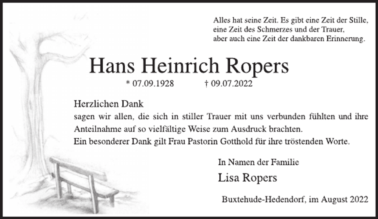<p>Alles hat seine Zeit. Es gibt eine Zeit der Stille,<br />eine Zeit des Schmerzes und der Trauer,<br />aber auch eine Zeit der dankbaren Erinnerung.<br />Hans Heinrich Ropers<br />* 07.09.1928 † 09.07.2022<br />Herzlichen Dank<br />sagen wir allen, die sich in stiller Trauer mit uns verbunden<br />fühlten und ihre Anteilnahme auf so vielfältige Weise zum<br />Ausdruck brachten.<br />Ein besonderer Dank gilt Frau Pastorin Gotthold für ihre tröstenden Worte.<br />In Namen der Familie<br />Lisa Ropers</p><p>Buxtehude-Hedendorf, im August 2022</p>