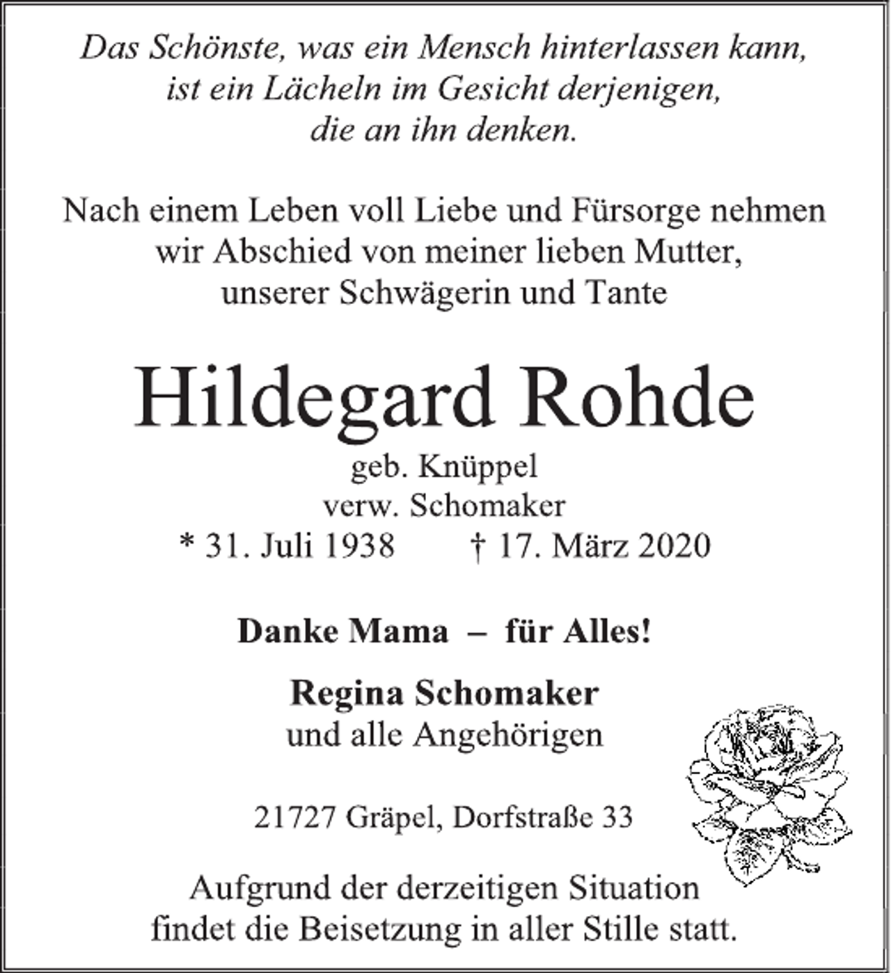<p>Das Schönste, was ein Mensch hinterlassen kann,<br />ist ein Lächeln im Gesicht derjenigen,<br />die an ihn denken.<br />Nach einem Leben voll Liebe und Fürsorge nehmen<br />wir Abschied von meiner lieben Mutter,<br />unserer Schwägerin und Tante<br />Hildegard Rohde<br />geb. Knüppel<br />verw. Schomaker<br />* 31. Juli 1938 † 17. März 2020<br />Danke Mama – für Alles!<br />Regina Schomaker<br />und alle Angehörigen<br />21727 Gräpel, Dorfstraße 33<br />Aufgrund der derzeitigen Situation<br />findet die Beisetzung in aller Stille statt.</p>