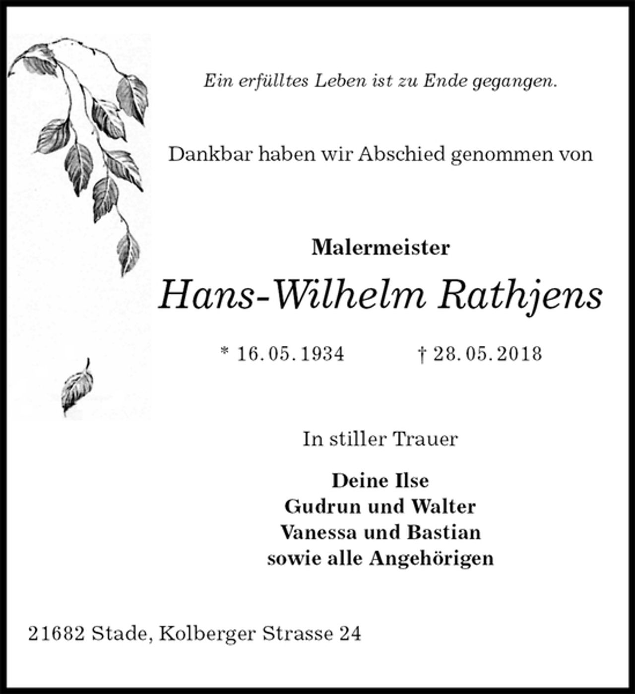 <p>Ein erfülltes Leben ist zu Ende gegangen.<br />Dankbar haben wir Abschied genommen von<br />Malermeister</p><p>Hans-Wilhelm Rathjens<br />* 16. 05. 1934 † 28. 05. 2018<br />In stiller Trauer</p><p>Deine Ilse<br />Gudrun und Walter<br />Vanessa und Bastian<br />sowie alle Angehörigen<br />21682 Stade, Kolberger Strasse 24</p>