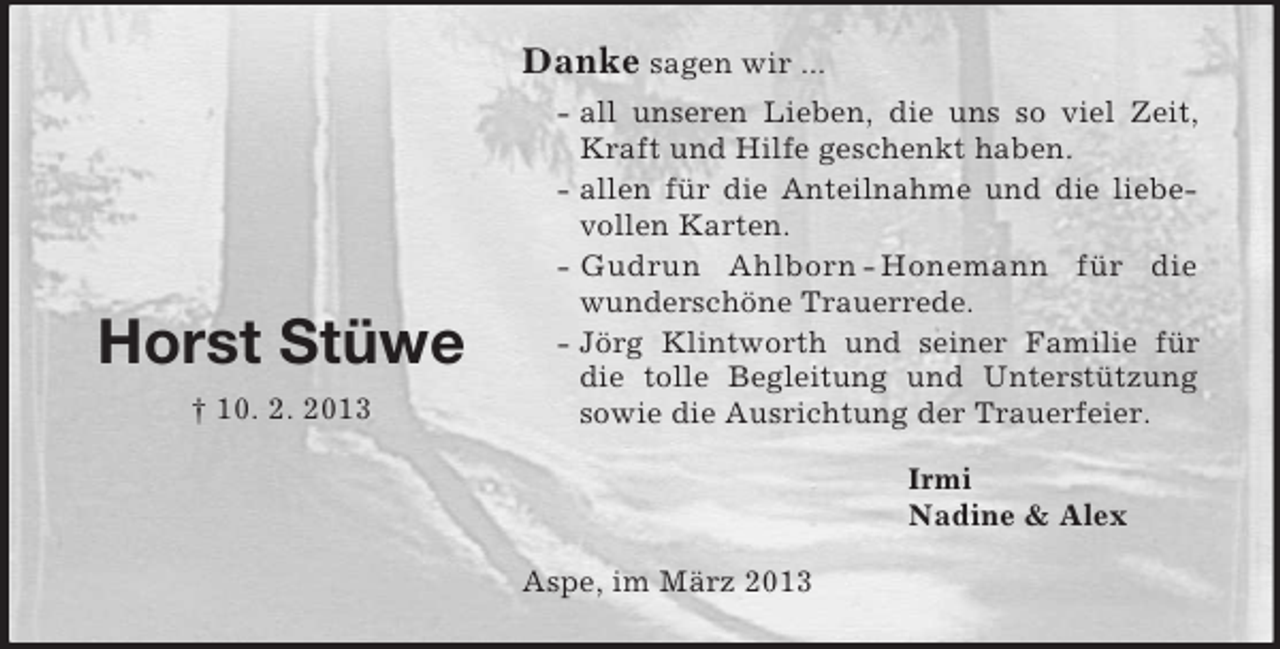 <p>Danke sagen wir ...</p><p>Horst Stüwe<br />† 10. 2. 2013</p><p>- all unseren Lieben, die uns so viel Zeit,<br />Kraft und Hilfe geschenkt haben.<br />- allen für die Anteilnahme und die liebevollen Karten.<br />- Gudrun Ahlborn - Honemann für die<br />wunderschöne Trauerrede.<br />- Jörg Klintworth und seiner Familie für<br />die tolle Begleitung und Unterstützung<br />sowie die Ausrichtung der Trauerfeier.<br />Irmi<br />Nadine &amp; Alex<br />Aspe, im März 2013</p>