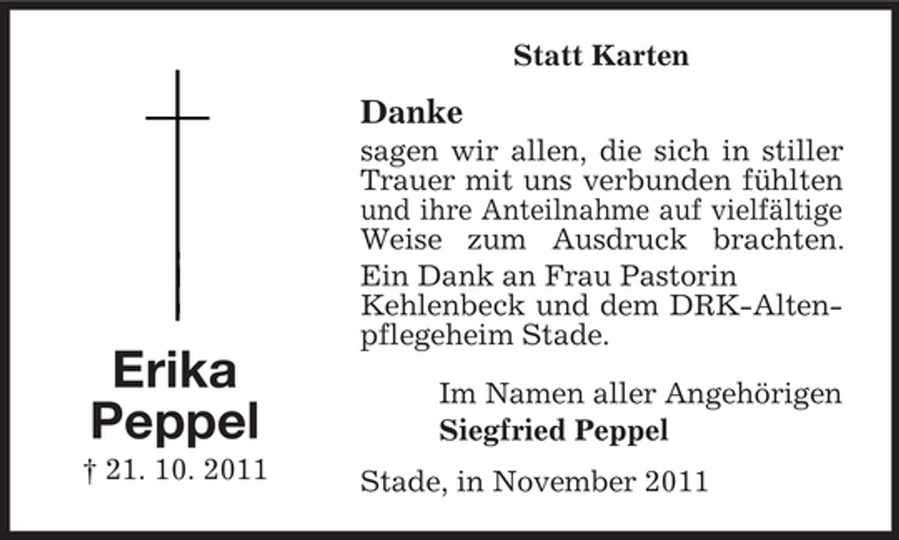 <p>Statt Karten</p><p>Danke</p><p>Erika<br />Peppel<br />† 21. 10. 2011</p><p>sagen wir allen, die sich in stiller<br />Trauer mit uns verbunden fühlten<br />und ihre Anteilnahme auf vielfältige<br />Weise zum Ausdruck brachten.<br />Ein Dank an Frau Pastorin<br />Kehlenbeck und dem DRK-Altenpflegeheim Stade.<br />Im Namen aller Angehörigen<br />Siegfried Peppel<br />Stade, in November 2011</p>