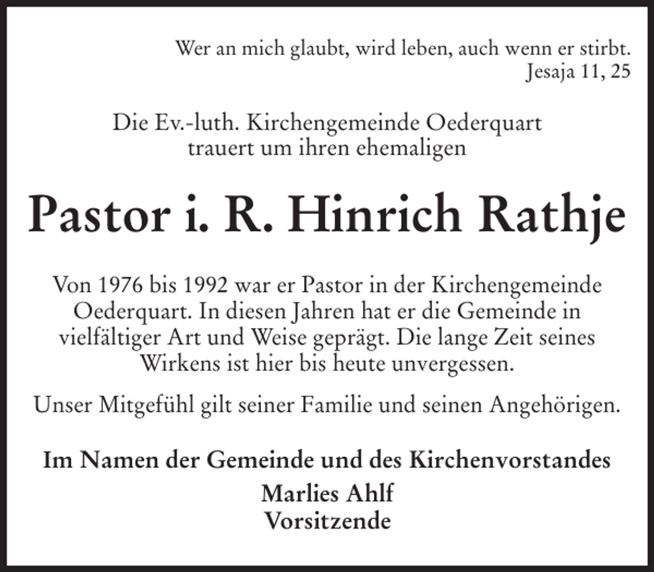 <p>Wer an mich glaubt, wird leben, auch wenn er stirbt.<br />Jesaja 11, 25<br />Die Ev.-luth. Kirchengemeinde Oederquart<br />trauert um ihren ehemaligen<br />Pastor i. R. Hinrich Rathje<br />Von 1976 bis 1992 war er Pastor in der Kirchengemeinde<br />Oederquart. In diesen Jahren hat er die Gemeinde in<br />vielfältiger Art und Weise geprägt. Die lange Zeit seines<br />Wirkens ist hier bis heute unvergessen.<br />Unser Mitgefühl gilt seiner Familie und seinen Angehörigen.<br />Im Namen der Gemeinde und des Kirchenvorstandes<br />Marlies Ahlf<br />Vorsitzende</p>