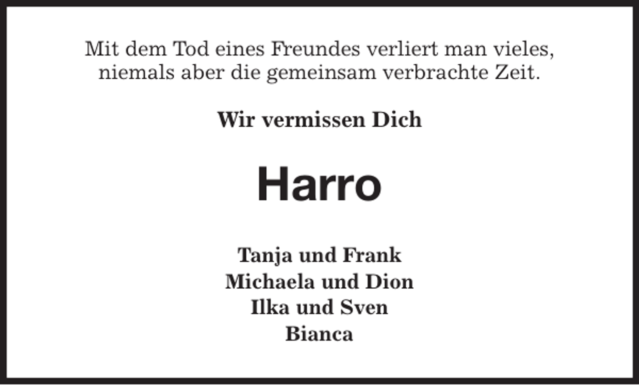 <p>Mit dem Tod eines Freundes verliert man vieles,<br />niemals aber die gemeinsam verbrachte Zeit.<br />Wir vermissen Dich<br />Harro<br />Tanja und Frank<br />Michaela und Dion<br />Ilka und Sven<br />Bianca</p>