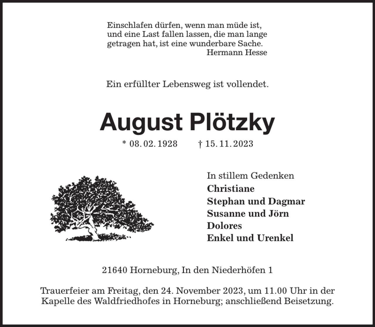 <p>Einschlafen dürfen, wenn man müde ist,<br />und eine Last fallen lassen, die man lange<br />getragen hat, ist eine wunderbare Sache.<br />Hermann Hesse<br />Ein erfüllter Lebensweg ist vollendet.<br />August Plötzky<br />* 08. 02. 1928 † 15. 11. 2023<br />In stillem Gedenken<br />Christiane<br />Stephan und Dagmar<br />Susanne und Jörn<br />Dolores<br />Enkel und Urenkel<br />21640 Horneburg, In den Niederhöfen 1</p><p>Trauerfeier am Freitag, den 24. November 2023, um 11.00 Uhr in der<br />Kapelle des Waldfriedhofes in Horneburg; anschließend Beisetzung.</p>