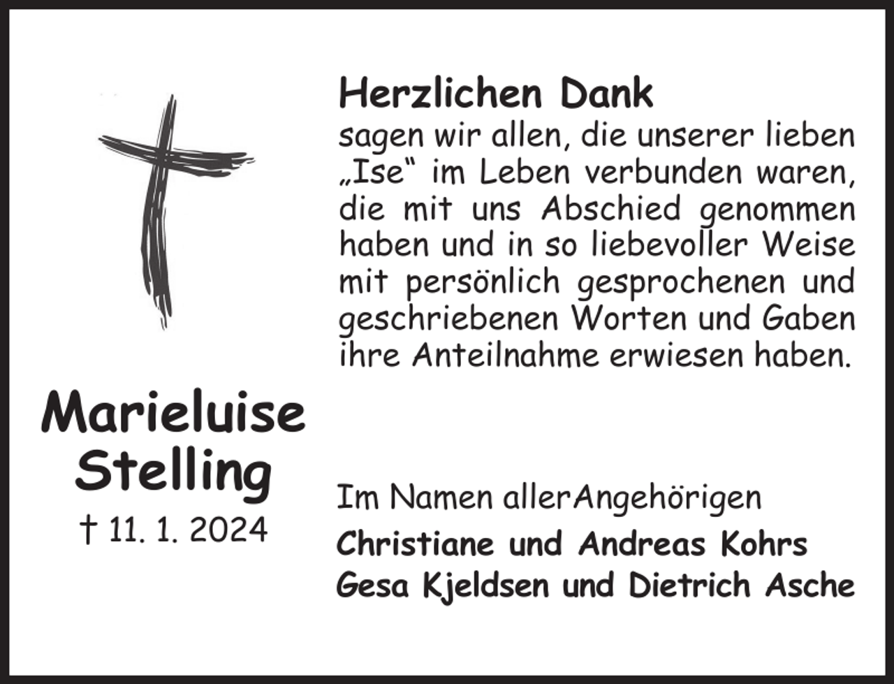 <p>Herzlichen Dank<br />sagen wir allen, die unserer lieben „Ise“ im Leben verbunden waren, die mit uns Abschied genommen haben und in so liebevoller Weise mit persönlich gesprochenen und geschriebenen Worten und Gaben ihre Anteilnahme erwiesen haben.<br />Im Namen allerAngehörigen<br />Christiane und Andreas Kohrs<br />Gesa Kjeldsen und Dietrich Asche<br />Marieluise<br />Stelling<br />† 11. 1. 2024</p>