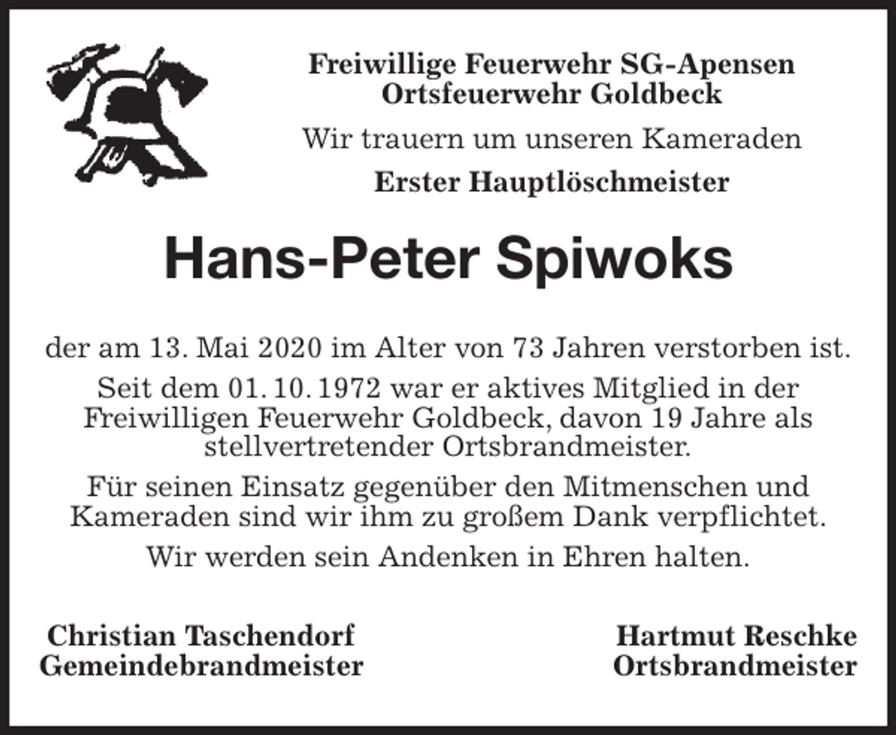 <p>Freiwillige Feuerwehr SG-Apensen<br />Ortsfeuerwehr Goldbeck<br />Wir trauern um unseren Kameraden<br />Erster Hauptlöschmeister<br />Hans-Peter Spiwoks<br />der am 13. Mai 2020 im Alter von 73 Jahren verstorben ist.<br />Seit dem 01. 10. 1972 war er aktives Mitglied in der<br />Freiwilligen Feuerwehr Goldbeck, davon 19 Jahre als<br />stellvertretender Ortsbrandmeister.<br />Für seinen Einsatz gegenüber den Mitmenschen und<br />Kameraden sind wir ihm zu großem Dank verpflichtet.<br />Wir werden sein Andenken in Ehren halten.<br />Christian Taschendorf Hartmut Reschke<br />Gemeindebrandmeister Ortsbrandmeister</p>