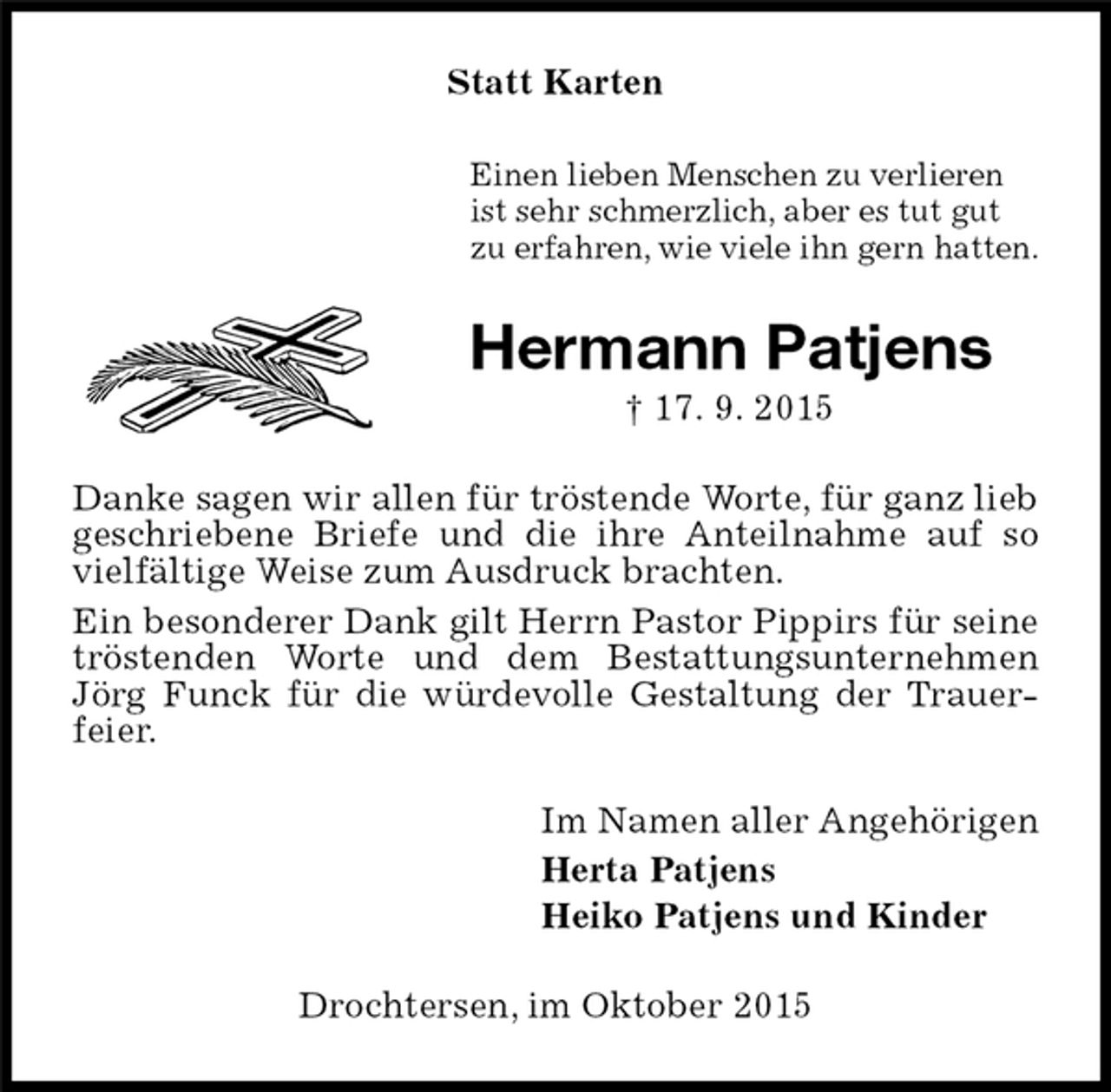 <p>Statt Karten<br />Einen lieben Menschen zu verlieren<br />ist sehr schmerzlich, aber es tut gut<br />zu erfahren, wie viele ihn gern hatten.<br />Hermann Patjens<br />† 17. 9. 2015<br />Danke sagen wir allen für tröstende Worte, für ganz lieb geschriebene Briefe und die ihre Anteilnahme auf so vielfältige Weise zum Ausdruck brachten.<br />Ein besonderer Dank gilt Herrn Pastor Pippirs für seine tröstenden Worte und dem Bestattungsunternehmen Jörg Funck für die würdevolle Gestaltung der Trauerfeier.<br />Im Namen aller Angehörigen<br />Herta Patjens<br />Heiko Patjens und Kinder<br />Drochtersen, im Oktober 2015</p>