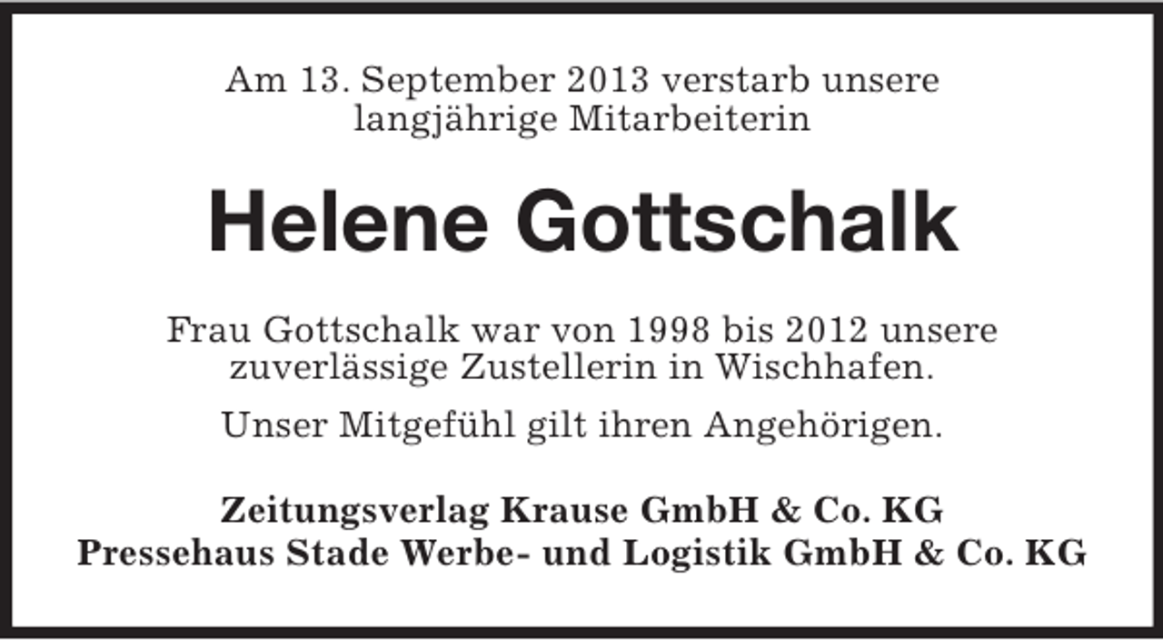 <p>Am 13. September 2013 verstarb unsere<br />langjährige Mitarbeiterin</p><p>Helene Gottschalk<br />Frau Gottschalk war von 1998 bis 2012 unsere<br />zuverlässige Zustellerin in Wischhafen.<br />Unser Mitgefühl gilt ihren Angehörigen.<br />Zeitungsverlag Krause GmbH &amp; Co. KG<br />Pressehaus Stade Werbe- und Logistik GmbH &amp; Co. KG</p>
