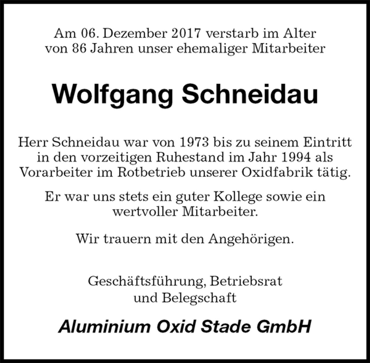 <p>Am 06. Dezember 2017 verstarb im Alter<br />von 86 Jahren unser ehemaliger Mitarbeiter<br />Wolfgang Schneidau<br />Herr Schneidau war von 1973 bis zu seinem Eintritt in den vorzeitigen Ruhestand im Jahr 1994 als<br />Vorarbeiter im Rotbetrieb unserer Oxidfabrik tätig.<br />Er war uns stets ein guter Kollege sowie ein<br />wertvoller Mitarbeiter.<br />Wir trauern mit den Angehörigen.<br />Geschäftsführung, Betriebsrat<br />und Belegschaft<br />Aluminium Oxid Stade GmbH</p>